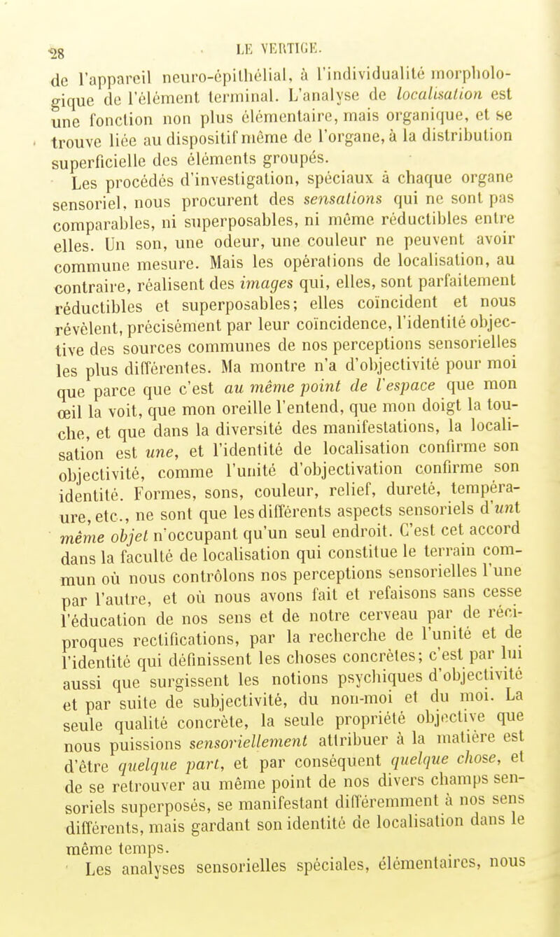 <jg . LE VEUTKJE. de l'appareil neuro-épilhélial, à l'individualité morpholo- gique de l'élément terminal. L'analyse de localimlion est une fonction non plus élémentaire, mais organique, et se trouve liée au dispositif môme de l'organe, à la distribution superficielle des éléments groupés. Les procédés d'investigation, spéciaux à chaque organe sensoriel, nous procurent des sensations qui ne sont pas comparables, ni superposables, ni même réductibles entre elles. Un son, une odeur, une couleur ne peuvent avoir commune mesure. Mais les opérations de localisation, au contraire, réalisent des images qui, elles, sont parfaitement réductibles et superposables; elles coïncident et nous révèlent, précisément par leur coïncidence, l'identité objec- tive des sources communes de nos perceptions sensorielles les plus différentes. Ma montre n'a d'objectivité pour moi que parce que c'est au même point de l'espace que mon œil la voit, que mon oreille l'entend, que mon doigt la tou- che, et que dans la diversité des manifestations, la locali- sation est une, et l'identité de localisation confirme son objectivité, comme l'unité d'objectivalion conOrme son identité. Formes, sons, couleur, relief, dureté, tempéra- ure,etc., ne sont que les différents aspects sensoriels d'unt même objet n'occupant qu'un seul endroit. C'est cet accord dans la faculté de localisation qui constitue le terrain com- mun où nous contrôlons nos perceptions sensorielles l'une par l'autre, et où nous avons fait et refaisons sans cesse l'éducation de nos sens et de notre cerveau par de réci- proques rectifications, par la recherche de l'unité et de l'identité qui définissent les choses concrètes; c'est par lui aussi que surgissent les notions psychiques d'objectivité et par suite de subjectivité, du non-moi et du moi. La seule quahté concrète, la seule propriété objective que nous puissions sensoriellement attribuer à la matière est d'être quelque part, et par conséquent quelque chose, et de se retrouver au même point de nos divers champs sen- soriels superposés, se manifestant différemment à nos sens différents, mais gardant son identité de localisation dans le même temps. • Les analyses sensorielles spéciales, élémentaires, nous