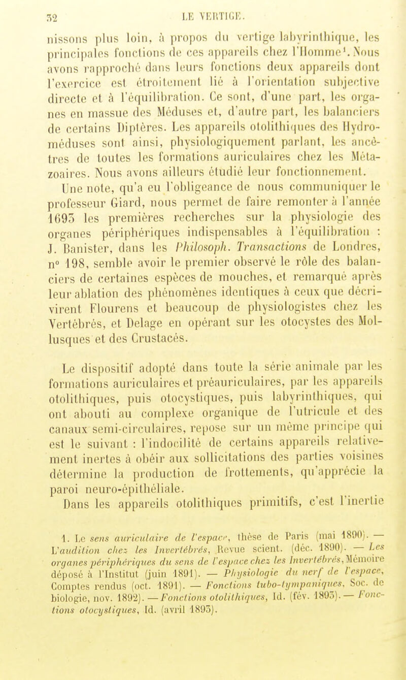 nissoiis y)lus loin, à propos du vertige labyrinlhique, les principales fonctions de ces appareils chez l'Homme', Nous avons rapproché dans leurs fondions deux appareils dont l'exercice est élrnileinenl lié à l'orientation subjective directe et à l'équilibration. Ce sont, d'une part, les orga- nes en massue des Méduses et, d'autre part, les balanciers de certains Diptères. Les appareils otolilhiqnes des Hydro- méduses sont ainsi, physiologiquoment parlant, les ancê- tres de toutes les formations aui'iculaires chez les Méta- zoaires. Nous avons ailleurs étudié leur fonctionnement. Une note, qu'a eu l'obligeance de nous communiquer le professeur Giard, nous permet de faire remonter à l'année 1695 les premières recherches sur la physiologie des organes périphériques indispensables à l'équilibration : J. Banister, dans les Philosoph. Transactions de Londres, n 198, semble avoir le premier observé le rôle des balan- ciers de certaines espèces de mouches, et remarqué après leur ablation des phénomènes identiques à ceux que décri- virent Flourens et beaucoup de physiologistes chez les Vertébrés, et Delage en opérant sur les otocystes des Mol- lusques et des Crustacés. Le dispositif adopté dans toute la série animale par les formations auriculaires et préauriculaires, par les appareils otolithiques, puis otocystiques, puis labyrinthiques, qui ont abouti au complexe organique de l'utricule et des canaux semi-circulaires, repose sur un même principe ([ui est le suivant : rindo(;ilité de certains appareils relative- ment inertes à obéir aux sollicitations des parties voisines détermine la production de frottements, qu'apprécie la paroi neuro-épi théliale. Dans les appareils otolithiques primitifs, c'est l'inertie 1. Le sens auriculaire de l'espan-, tliose de Paris (mai d890). — h'audit ion chez les Invcrlcbrés, Revue scient, (déc. 1890). — les organes périphériques du sens de l'espace chez les hiverlél>rés,'!ilémo\ve déposé à rinslilul (juin 1891). — Physiologie du nerf de l espace. Comptes rendus (oct. 1891). — Fonctions iubo-tympaniques. Soc. de biologie, nov. 1892). —Fonctions otolithiques, Id. (fév. m^). — Fonc- tions otocystiques, Id. (avril 1895).