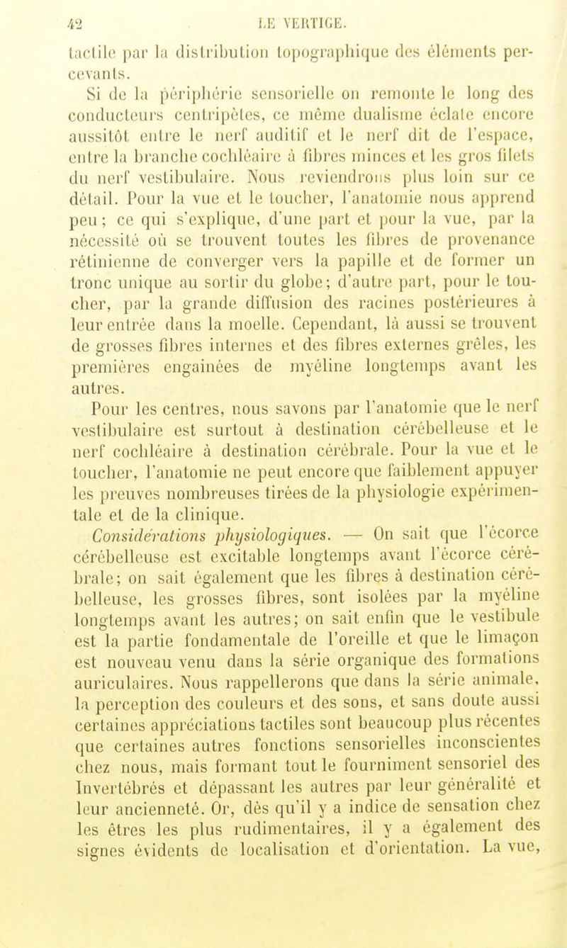 ladile par la disli ibulioii lopographique des éléments per- cevants. Si de la péripliéric sensorielle on remonte le long des conducteurs ceniripèles, ce même dualisme éclalc encore aussitôt entre le nerf auditif el le nerf dit de l'espace, entre la branche cochléaire à fibres minces et les gros filets du nerf vestibulairc. Nous reviendrons plus loin sur ce détail. Pour la vue et le loucher, l'analoinie nous apprend peu; ce qui s'explique, d'une part et pour la vue, par la nécessité où se trouvent toutes les fibres de provenance rétinienne de converger vers la papille et de former un tronc unique au sortir du globe; d'autre part, pour le tou- cher, par la grande diffusion des racines postérieures à leur entrée dans la moelle. Cependant, là aussi se trouvent de grosses fibres internes et des fibres externes grêles, les premières engainées de myéline longtemps avant les autres. Pour les centres, nous savons par l'anatomie que le nerf vestibulairc est surtout à destination cérébelleuse et le nerf cochléaire à destination cérébrale. Pour la vue et le toucher, l'anatomie ne peut encore que faiblement appuyer les preuves nombreuses tirées de la physiologie expérimen- tale et de la clinique. Considérations physiologiques. — On sait que l'écorce cérébelleuse est excitable longtemps avant l'écorce céré- brale; on sait également que les fibres à destination céré- belleuse, les grosses fibres, sont isolées par la myéline longtemps avant les autres; on sait enfin que le vestibule est la partie fondamentale de l'oreille et que le limaçon est nouveau venu dans la série organique des formations auriculaires. Nous rappellerons que dans la série animale, la perception des couleurs et des sous, et sans doute aussi certaines appréciations tactiles sont beaucoup plus récentes que certaines autres fonctions sensorielles inconscientes chez nous, mais formant tout le fourniment sensoriel des Invertébrés et dépassant les autres par leur généralité et leur ancienneté. Or, dés qu'il y a indice de sensation chez les êtres les plus rudimentaires, il y a également des signes évidents de localisation et d'orientation. La vue,