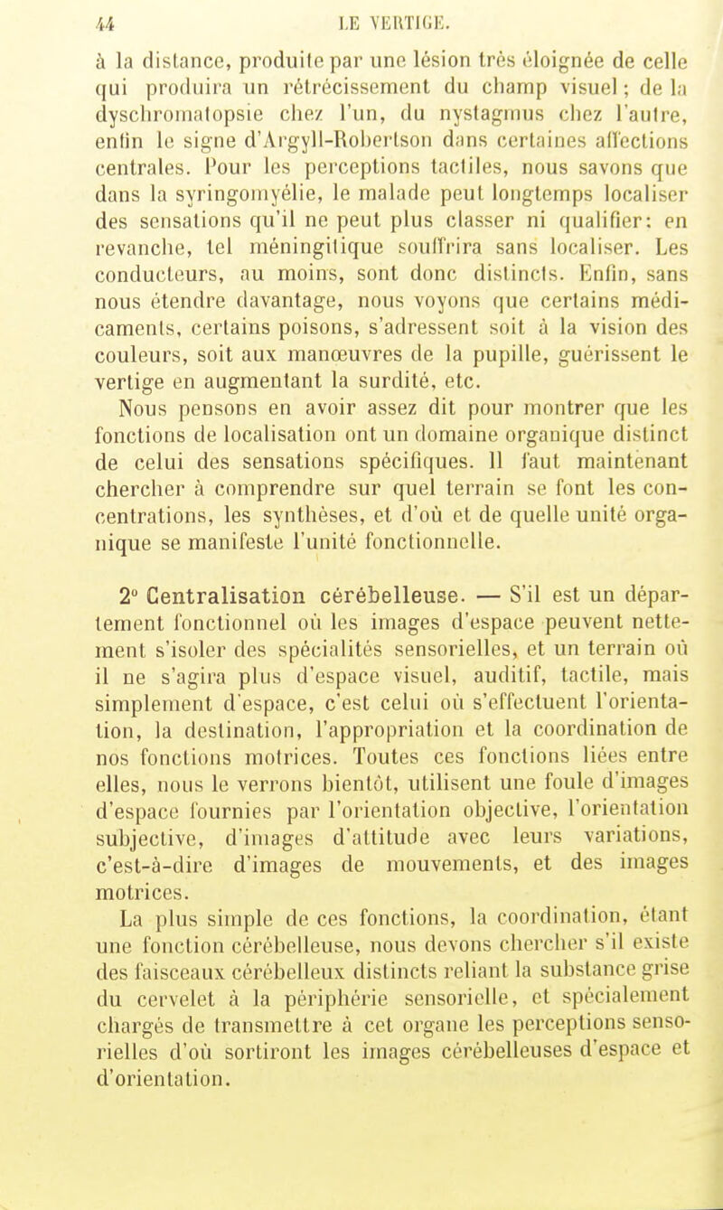 à la distance, produite par une lésion très éloignée de celle (jui produira un rétrécissement du champ visuel ; de la dyschromatopsie chez l'un, du nystagmus chez l'autre, enfin le signe d'Argyll-Roberlson dans certaines allcctions centrales. Pour les perceptions tactiles, nous savons que dans la syringomyélie, le malade peut longtemps localiser des sensations qu'il ne peut plus classer ni qualifier: en revanche, tel méningilique souffrira sans localiser. Les conducteurs, au moins, sont donc distincts. Enfin, sans nous étendre davantage, nous voyons que certains médi- caments, certains poisons, s'adressent soit à la vision des couleurs, soit aux manœuvres de la pupille, guérissent le vertige en augmentant la surdité, etc. Nous pensons en avoir assez dit pour montrer que les fonctions de localisation ont un domaine organique distinct de celui des sensations spécifiques. 11 faut maintenant chercher à comprendre sur quel terrain se font les con- centrations, les synthèses, et d'où et de quelle unité orga- nique se manifeste l'unité fonctionnelle. 2 Centralisation cérébelleuse. — S'il est un dépar- tement fonctionnel où les images d'espace peuvent nette- ment s'isoler des spécialités sensorielles, et un terrain où il ne s'agira plus d'espace visuel, auditif, tactile, mais simplement d'espace, c'est celui où s'effectuent l'orienta- tion, la destination, l'appropriation et la coordination de nos fonctions motrices. Toutes ces fonctions liées entre elles, nous le verrons bientôt, utilisent une foule d'images d'espace fournies par l'orientation objective, l'orientation subjective, d'images d'attitude avec leurs variations, c'est-à-dire d'images de mouvements, et des images motrices. La plus simple de ces fonctions, la coordination, étant une fonction cérébelleuse, nous devons chercher s'il existe des faisceaux cérébelleux distincts reliant la substance grise du cervelet à la périphérie sensorielle, et spécialement chargés de transmettre à cet organe les perceptions senso- rielles d'où sortiront les images cérébelleuses d'espace et d'orientation.