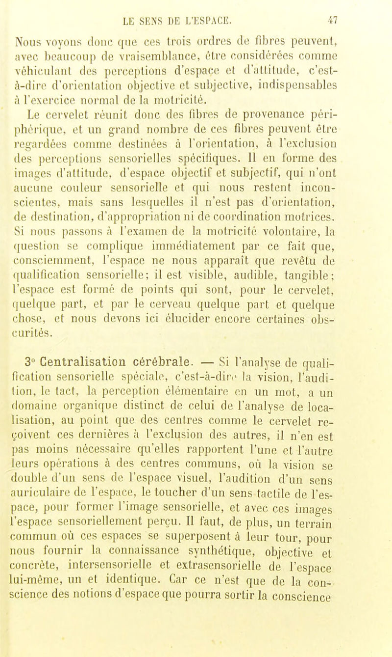 Nous voyons donc que ces trois ordres de fibres peuvent, avec beaucoup de vraisemblance, êlre considérées comme véhiculant des perceptions d'espace et d'attitude, c'est- à-dire d'orientation oljjective et subjective, indispensables à l'exercice normal de la motricité. Le cervelet réunit donc des fibres de provenance péri- phérique, et un grand nombre de ces fibres peuvent être regardées comme destinées à l'orientation, à l'exclusion des perceptions sensorielles spécifiques. 11 en forme des images d'attitude, d'espace objectif et subjectif, qui n'ont aucune couleur sensorielle et qui nous restent incon- scientes, mais sans lesquelles il n'est pas d'orientation, de destination, d'appropriation ni de coordination motrices. Si nous passons à l'examen de la motricité volontaire, la question se complique immédiatement par ce fait que, consciemment, l'espace ne nous apparaît que revêtu de qualification sensorielle; il est visible, audible, tangible; l'espace est formé de points qui sont, pour le cervelet, quelque part, et par le cerveau quelque part et quelque chose, et nous devons ici élucider encore certaines obs- curités. 3» Centralisation cérébrale. — Si l'analyse de quali- fication sensorielle spéciale, c'est-à-diri' la vision, l'audi- tion, le tact, la perception élémentaire en un mot, a un domaine organique distinct de celui de l'analyse de loca- lisation, au point que des centres comme le cervelet re- çoivent ces dernières à l'exclusion des autres, il n'en est pas moins nécessaire cpi'elles rapportent l'une et l'autre leurs opérations à des centres communs, où la vision se double d'un sens de l'espace visuel, l'audition d'un sens auriculaire de l'espace, le toucher d'un sens tactile de l'es- pace, pour former l'image sensorielle, et avec ces images l'espace sensoriellement perçu. Il faut, de plus, un terrain commun où ces espaces se superposent à leur tour, pour nous fournir la connaissance synthétique, objective et concrète, intersensorielle et extrasensorielle de l'espace lui-même, un et identique. Car ce n'est que de la con- science des notions d'espace que pourra sortir la conscience