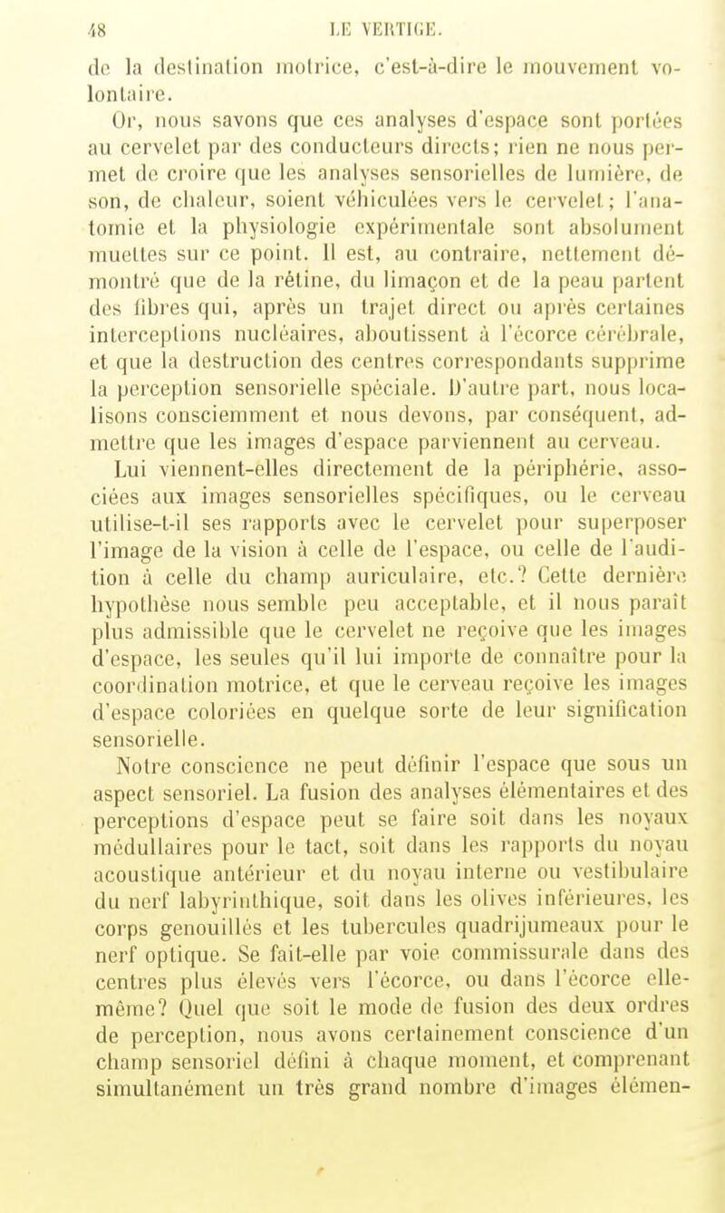 de la deslinalion motrice, c'esl-à-dire le mouvement vo- lontaire. Or, nous savons que ces analyses d'espace sont portées au cervelet par des conducteurs directs; rien ne nous per- met de croire que les analyses sensorielles de lumière, de son, de chaleur, soient véhiculées vers le cervelet; l'ana- tomie et la physiologie expérimentale sont absolument muettes sur ce point. 11 est, au contraire, nettement dé- montré que de la rétine, du limaçon et de la peau parlent des fibres qui, après un trajet direct ou apiès certaines interceptions nucléaires, aboutissent à l'écorce cérébrale, et que la destruction des centres cori'espondants supprime la perception sensorielle spéciale. D'autre part, nous loca- lisons consciemment et nous devons, par conséquent, ad- mettre que les images d'espace parviennent au cerveau. Lui viennent-elles directement de la périphérie, asso- ciées aux images sensorielles spécifiques, ou le cerveau utilise-t-il ses rapports avec le cervelet pour superposer l'image de la vision à celle de l'espace, ou celle de l'audi- tion à celle du champ auriculaire, etc.? Cette dernière hypothèse nous semble peu acceptable, et il nous paraît plus admissible que le cervelet ne reçoive que les images d'espace, les seules qu'il lui importe de connaître pour la coordination motrice, et que le cerveau reçoive les images d'espace coloriées en quelque sorte de leur signification sensorielle. Notre conscience ne peut définir l'espace que sous un aspect sensoriel. La fusion des analyses élémentaires et des perceptions d'espace peut se faire soit dans les noyaux médullaires pour le tact, soit dans les rapports du noyau acoustique antérieur et du noyau interne ou vestibulaire du nerf labyrinlhique, soit dans les olives inférieures, les corps genouillés et les tubercules quadrijumeaux pour le nerf optique. Se fait-elle par voie commissurale dans des centres plus élevés vers l'écorce, ou dans l'écorce elle- même? Quel que soit le mode de fusion des deux ordres de perception, nous avons certainement conscience d'un champ sensoriel défini à chaque moment, et comprenant simultanément un très grand nombre d'images élémen-