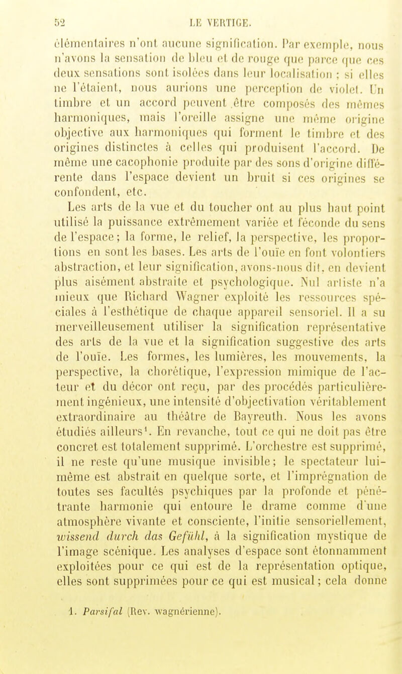 c'Iémonlaires n'ont micuno sig-nififalion. Par exemple, nous n'avons la sensation de bleu et de rouge que parce (|ue ces deux sensations sont isolées dans leur localisation ; si elles ne l'étaient, nous aurions une perception de; violel. Un timbre et un accord peuvent être composés des mêmes harmoniques, mais l'oreille assigne une même origine objective aux harmoniques qui forment le timbre et des origines distinctes à celles qui produisent l'accord. De même une cacophonie produite par des sons d'origine dilîé- rente dans l'espace devient un bruit si ces origines se confondent, etc. Les arts de la vue et du toucher ont au plus haut point utilisé la puissance extrêmement variée et féconde du sens de l'espace; la forme, le relief, la perspective, les propor- tions en sont les bases. Les arts de l'ouïe en font volontiers abstraction, et leur signification, avons-nous dit, en devient plus aisément abstraite et psychologique. Nul artiste n'a mieux que Richard Wagner exploité les ressources spé- ciales à l'esthétique de chaque appareil sensoriel. Il a su merveilleusement utiliser la signification représentative des arts de la vue et la signification suggestive des arts de l'ouïe. Les formes, les lumières, les mouvements, la perspective, la chorétique, l'expression mimique de l'ac- teur et du décor ont reçu, par des procédés particulière- ment ingénieux, une intensité d'objectivation véritablement extraordinaire au théâtre de Bayreuth. Nous les avons étudiés ailleurs'. En revanche, tout ce qui ne doit pas être concret est totalement supprimé. L'orchestre est supprimé, il ne reste qu'une musique invisible ; le spectateur lui- même est abstrait en quelque sorte, et l'imprégnation de toutes ses facultés psychiques par la profonde et péné- trante harmonie qui entoure le drame comme dune atmosphère vivante et consciente, l'initie sensoriellement, wissend durch das Gefiïkl, à la signification mystique de l'image scénique. Les analyses d'espace sont étonnamment exploitées pour ce qui est de la représentation optique, elles sont supprimées pour ce qui est musical ; cela donne 1. Parsifal (Rev. Avagnérienne).