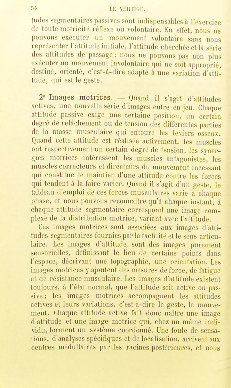 tildes segmentaircs passives sont indispensables à l'exercice de loute motricité réflexe ou volontaire. En effet, nous ne pouvons exécuter un mouvement volontaire sans nous représenter l'allilude initiale, l'attitude cherchée et la série des altitudes de passage ; nous ne pouvons pas non plus exécuter un mouvement involontaire qui ne soit approprié, destiné, orienté, c'est-à-dire adapté à une variation d'atti- tude, qui est le geste. 2 Images motrices. — Quand il s'agit d'attitudes actives, une nouvelle série d'images entre en jeu. Chaque attitude passive exige une certaine position, un certain degré de relâchement ou de tension des différentes parties de la masse musculaire qui entoure les leviers osseux. Quand cette attitude est réalisée activement, les muscles ont respectivement un certain degré de tension, les syner- gies motrices intéressent les muscles antagonistes, les muscles correcteurs et directeurs du mouvement incessant qui constitue le maintien d'une attitude contre les forces qui tendent à la faire varier. Quand il s'agit d'un geste, le tableau d'emploi de ces forces musculaires varie à chaque phase, et nous pouvons reconnaître qu'à chaque instant, à chaque attitude segmentaire correspond une image com- plexe de la distribution motrice, variant avec l'attitude. Ces images motrices sont associées aux images d'atti- tudes segmentaires fournies par la tactilité et le sens articu- laire. Les images d'attitude sont des images purement sensorielles, définissant le lieu de certains points dans l'espace, décrivant une topographie, ,une orientation. Les images motrices y ajoutent des mesures de force, de fatigue et de résistance musculaire. Les images d'attitude existent toujours, à l'état normal, que l'attitude soit active ou pas- sive; les images motrices accompagnent les attitudes actives et leurs variations, c'est-à-dire le geste, le mouve- ment. Chaque attitude active fait donc naître une image d'attitude et une image motrice qui, chez un même indi- vidu, forment un système coordonné. Une foule de sensa- tions, d'analyses spécifiques et de localisation, arrivent aux centres médullaires par les racines postérieures, et nous