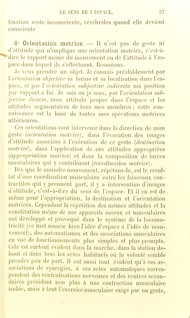 linalion reste inconsciente, cérébrales quand elle devient consciente 6 Orientation motrice. — Il n'est pas de geste ni d'atlitude qui n'implique une orientation motrice, c'est-à- dire le rapport même du mouvement ou de l'attiliidc à l'es- pace dans lequel ils s'eiïectuent. Résumons. Je veux prendre un objet. Je connais préalablement par \'orienta Lion objective sa forme et sa localisation dans l'es- pace, et par Vorientation subjective indirecte ma position par rapport à lui. Je sais ou je sens, par Vorientation sub- jective directe, mon attitude propre dans l'espace et les attitudes segmentaires de tous mes membres; cette con- naissance est la base de toutes mes opéi'ations motrices ultérieures. Ces orientations vont inlervenir dans la direction de mon geste {orientation motrice), dans l'évocation des images d'attitude associées à l'exécution de ce geste [destination motrice), dans l'application de ces attitudes appropriées {appropriation motrice] et dans la composition de forces musculaires qui y contribuent [coordination motrice). Dès que le moindj'e mouvement, répétons-le, est le résul- tat d'une coordination musculaire entre les faisceaux con- tractiles qui y prennent part, il y a intervention d'images d'attitude, c'est-à-dire du sens de l'espace. Et il en est de même pour l'appropriation, la destination et l'orientation motrices. Cependant la répétition des mêmes attitudes et la constitution même de nos appareils osseux et musculaires ont développé et provoqué dans le système de la locomo- tricité (ce mot associe bien l'idée d'espace à l'idée de mou- vement), des automatismes et des associations musculaires en vue de fonclionnements plus simples et plus prompts. Cela est surtout évident dans la marche, dans la station de- bout et dans tous les actes habituels où la volonté semble prendre peu de part. 11 est aussi tout évident qu'à ces as- sociations de synergies, à ces actes automatiques corres- pondent des centralisations nerveuses et des centres secon- daires présidant non plus à une contraction musculaire isolée, mais à tout l'exercice musculaire exigé par un geste,