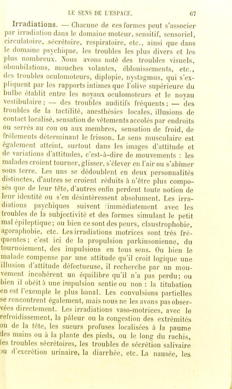 Irradiations. — Chaciino de ces formes peut s'associer par irradialion dans le domaine moteur, sensitif, sensoriel, circulatoire, sécrétoire, respiratoire, etc., ainsi que dans le domaine psychique, les troubles les plus divers et les plus nombreux. Nous avons noté des troubles visuels, obnubilations, mouches volantes, éblouissements, etc., des troubles oculomoteurs, diplopie, nystagmus, qui s'ex- pliquent par les rapports intimes que l'olive supérieure du bulbe établit entre les noyaux oculomoteurs et le noyau vestibulaire ; — des troubles auditifs fréquents; — des troubles de la tactilité, anesthésies locales, illusions de contact localisé, sensation de vêtements accolés par endroits ou serrés au cou ou aux membres, sensation de froid, de frôlements déterminant le frisson. Le sens musculaire est également atteint, surtout dans les images d'attitude et de variations d'attitudes, c'est-à-dire de mouvements : les malades croient tourner, glisser, s'élever en l'air ou s'abîmer sous terre. Les uns se dédoublent en deux personnalités distinctes, d'autres se croient réduits à n'être plus compo- sés que de leur tête, d'autres enfin perdent toute notion de leur identité ou s'en désintéressent absolument. Les irra- diations psychiques suivent ! immédiatement avec les troubles de la subjectivité et des formes simulant le petit mal épileptique; ou bien ce sont des peurs, claustrophobie, agoraphobie, etc. Les irradiations motrices sont très fré- quentes ; c'est ici de la propulsion parkinsonienne, du tournoiement, des impulsions en tous sens. Ou bien le malade compense par une attitude qu'il croit logique une illusion d'attitude défectueuse, il recherche par un mou- vement incohérent un équilibre qu'il n'a pas perdu; ou bien il obéit à une impulsion sentie ou non : la titubation en est l'exemple le plus banal. Les convulsions partielles se rencontrent également, mais nous ne les avons pas obser- vées directement. Les irradiations vaso-motrices, avec le refroidissement, la pâleur ou la congestion des extrémités ou de la tête, les sueurs profuses localisées à la paume des mains ou à la plante des pieds, ou le long du rachis, les troubles sécrétoires, les troubles de sécrétion salivaire m d'excrétion urinaire, la diarrhée, etc. La nausée, les