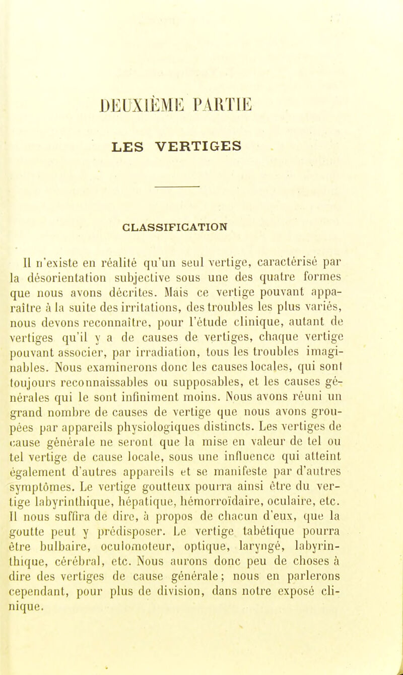 DEUXIÈME PARTIE LES VERTIGES CLASSIFICATION Il n'existe en réalité qu'un seul vertige, caractérisé par la désorientation subjective sous une des quatre formes que nous avons décrites. Mais ce vertige pouvant appa- raître à la suite des irritations, des troubles les plus variés, nous devons reconnaître, pour l'étude clinique, autant de vertiges qu'il y a de causes de vertiges, chaque vertige pouvant associer, par irradiation, tous les troubles imagi- nables. Nous examinerons donc les causes locales, qui sont toujours reconnaissables ou supposables, et les causes gé- nérales qui le sont infiniment moins. Nous avons réuni un grand nombre de causes de vertige que nous avons grou- pées par appareils physiologiques distincts. Les vertiges de cause générale ne sei oot que la mise en valeur de tel ou tel vertige de cause locale, sous une influence qui atteint également d'autres appareils et se manifeste par d'autres symptômes. Le vertige goutteux pourra ainsi être du ver- tige labyrinthique, hépatique, hémorroïdaire, oculaire, etc. Il nous suffira de dire, à propos de chacun d'eux, que la goutte peut y prédisposer. Le vertige tabétique pourra être bulbaire, oculomoteur, optique, laryngé, labyrin- thique, cérébral, etc. Nous aurons donc peu de choses à dire des vertiges de cause générale; nous en parlerons cependant, pour plus de division, dans notre exposé cli- nique.