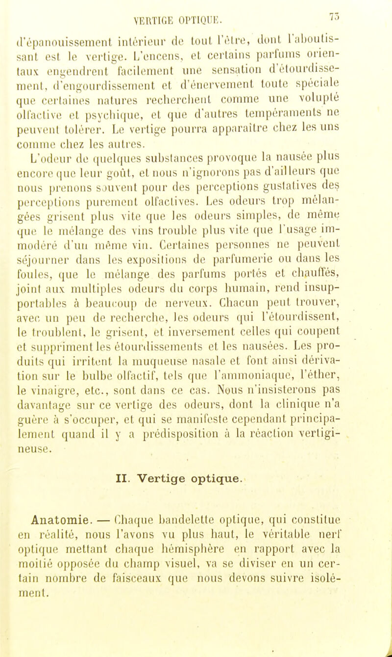 75 (répanoiiissement inlérieur de loiil l'être, douL l'aboulis- sant est le vertige. L'encens, et certains parfums orien- tanx engendrent facilement ime sensation d'étourdisse- ment, d'engourdissement et d'énervement toute spéciale que cerlaines natures recherchent comme une volupté ollaclive et psychique, et que d'autres tempéraments ne peuvent tolérer. Le vertige pourra apparaître chez les uns conune chez les autres. L'odeur de ((uelques suhstances provoque la nausée plus encore que leur goût, et nous n'ignorons pas d'ailleurs que nous prenons sauvent pour des perceptions gustatives des perceptions purement olfactives. Les odeurs trop mélan- gées grisent plus vite que les odeurs simples, de même que le mélange des vins trouble plus vite que l'usage im- modéré d'un même vin. Cerlaines personnes ne peuvent séjourner dans les expositions de parfumerie ou dans les foules, que le mélange des parfums portés et chauffés, joint aux multiples odeurs du corps humain, rend insup- portables à beaui:oup de nerveux. Chacun peut trouver, avec un peu de recherche, les odeurs qui l'étourdissent, le troublent, le grisent, et inversement celles qui coupent et suppriment les étourdissements et les nausées. Les pro- duits qui irritent la muqueuse nasale et font ainsi dériva- tion sur le bulbe olfactif, tels que l'ammoniaque, l'éther, le vinaigre, etc., sont dans ce cas. Nous n'insisterons pas davantage sur ce vertige des odeurs, dont la clinique n'a guère à s'occuper, et qui se manifeste cependant principa- lement quand il y a prédisposition à la réaction vertigi- neuse. II. Vertige optique. Anatomie. — Chaque bandelette optique, qui constitue en réalité, nous l'avons vu plus haut, le véritable nerf optique mettant chaque hémisphère en rapport avec la moitié opposée du champ visuel, va se diviser en un cer- tain nombre de faisceaux que nous devons suivre isolé- ment.