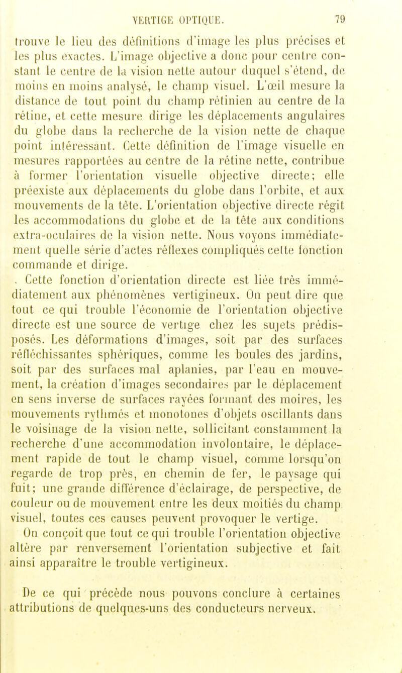 trouve le lieu des définitions d'image les plus précises et, les plus exactes. L'image objective a donc pour cenli'e con- stant le centre de la vision nette autour duquel s'étend, de moins en moins analysé, le champ visuel. L'œil mesure la distance de tout point du champ rétinien au centre de la réline, et cette mesure dirige les déplacements angulaires du globe dans la recherche de la vision nette de chaque point intéressant. Cette définition de l'image visuelle en mesures rapportées au centre de la rétine nette, contribue à former l'orientation visuelle objective directe; elle préexiste aux déplacements du globe dans l'orbite, et aux mouvements de la téle. L'orientation objective directe régit les accommodations du globe et de la tête aux conditions extra-oculaires de la vision nette. Nous voyons immédiate- ment quelle série d'actes réllexes compliqués cette fonction commande et dirige. . Cette fonction d'orientation directe est liée très immé- diatement aux phénomènes vertigineux. On peut dire que tout ce qui trouble l'économie de l'orientation objective directe est nue source de vertige chez les sujets prédis- posés. Les déformations d'images, soit par des surfaces réfléchissantes sphériques, comme les boules des jardins, soit par des surfaces mal aplanies, par l'eau en mouve- ment, la création d'images secondaires par le déplacement en sens inverse de surfaces rayées formant des moires, les mouvements rythmés et monotones d'objets oscillants dans le voisinage de la vision nette, sollicitant constamment la recherche d'une accommodation involontaire, le déplace- ment rapide de tout le champ visuel, comme lorsqu'on regarde de trop près, en chemin de fer, le paysage qui fuit; une grande différence d'éclairage, de perspective, de couleur ou de mouvement entre les deux moitiés du champ visuel, toutes ces causes peuvent provoquer le vertige. On conçoit que tout ce qui trouble l'orientation objective altère par renversement l'orientation subjective et fait ainsi apparaître le trouble vertigineux. De ce qui précède nous pouvons conclure à certaines attributions de quelques-uns des conducteurs nerveux.