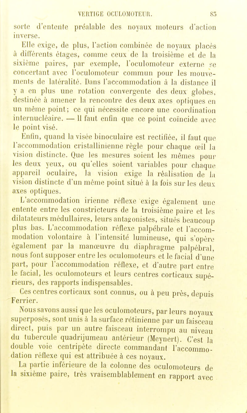 sorte d'entente préalable des noyaux moteurs d'action inverse. Elle exige, de plus, l'action combinée de noyaux placés à diirérents étages, comme ceux de la troisième et de la sixième paires, par exemple, l'oculomoleur externe re concertant avec l'oculomoteLir commun pour les mouve- ments de latéralité. Dans l'accommodation à la dislance il y a en plus une rotation convergente des deux globes, destinée à amener la rencontre des deux axes opliques en un même point; ce qui nécessite encore une coordination internucléaire. — 11 faut enfin que ce point coïncide avec le point visé. Enfin, quand la visée binoculaire est rectifiée, il faut que l'accommodation cristallinienne règle pour chaque œil la vision distincte. Que les mesures soient les mêmes pour les deux yeux, ou qu'elles soient variables pour chaque appareil oculaire, la vision exige la réalisation de la vision distincte d'un même point situé à la fois sur les deux axes optiques. L'accommodation irienne réfiexe exige également une entente entre les constricteurs de la troisième paire et les dilatateurs médullaires, leurs antagonistes, situés beaucoup plus bas. L'accommodation réflexe palpébrale et l'accom- modation volontaire à l'intensité lumineuse, qui s'opère également par la manœuvre du diaphragme palpébral, nous font supposer entre les oculomoteurs et le facial d'une part, pour l'accommodation réfiexe, et d'autre part entre le facial, les oculomoteurs et leurs centres corticaux supé- rieurs, des rapports indispensables. Ces centres corticaux sont connus, ou à peu prés, depuis Ferrier. Nous savons aussi que les oculomoteurs, par leurs noyaux superposés, sont unis à la surface rétinienne par un faisceau direct, puis par un autre faisceau interrompu au niveau du tubercule quadrijumeau antérieur (Meynert). C'est la double voie centripète directe commandant l'accommo- dation réfiexe qui est attribuée à ces noyaux. La partie inférieure de la colonne des oculomoteurs de la sixième paire, très vraisemblablement en rapport avec