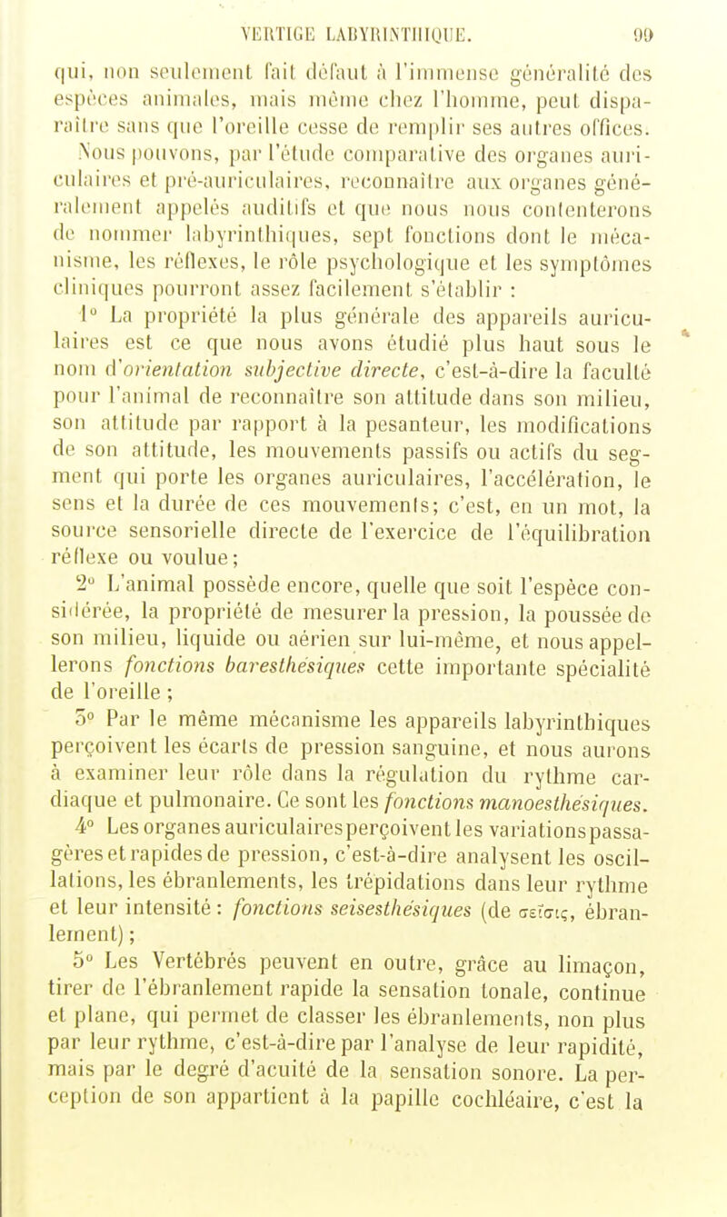 YEUTKiE LAIfYlihNTIlIUIIE. 9» qui, non spiiloiiionL lail: défaut à rimmensc généralilé des espèces animales, mais même chez l'homme, peut dispa- raili'o sans que l'oreille cesse de remplir ses autres offices. .Nous pouvons, par l'étude comparative des organes auri- culaires et pré-auriculaires, reconnaîli'e aux organes géné- ralement appelés auditifs et que nous nous conlenterons de nommer labyrinthiques, sept fonctions dont le méca- nisme, les réflexes, le rôle psychologique et les symptômes cliniques pourront assez facilement s'établir : 1° La propriété la plus générale des appareils auricu- laires est ce que nous avons étudié plus haut sous le nom d'orientation subjective directe, c'est-à-dire la faculté pour l'animal de reconnaître son attitude dans son milieu, son attitude par rapport à la pesanteur, les modifications de son attitude, les mouvements passifs ou actifs du seg- ment qui porte les organes auriculaires, l'accélération, le sens et la durée de ces mouvemenis; c'est, en un mot, la source sensorielle directe de l'exercice de l'équilibration réflexe ou voulue ; 2 L'animal possède encore, quelle que soit l'espèce con- siiiérée, la propriété de mesurer la pression, la poussée do son milieu, liquide ou aérien sur lui-même, et nous appel- lerons fonctions barestliésiqnes cette importante spécialité de l'oreille ; 5» Par le même mécanisme les appareils labyrinthiques perçoivent les écarts de pression sanguine, et nous aurons à examiner leur rôle dans la régulation du rythme car- diaque et pulmonaire. Ce sont les fonctions manoesthésiques. ¥ Les organes auriculairesperçoivent les variationspassa- gères et rapides de pression, c'est-à-dire analysent les oscil- lations, les ébranlements, les trépidations dans leur rythme et leur intensité : fonctions seisesthésiques (de cTsttrtç, ébran- lement) ; 5° Les Vertébrés peuvent en outre, grâce au limaçon, tirer de l'ébranlement rapide la sensation tonale, continue et plane, qui permet de classer les ébranlements, non plus par leur rythme, c'est-à-dire par l'analyse de leur rapidité, mais par le degré d'acuité de la sensation sonore. La per- ception de son appartient à la papille cochléaire, c'est la