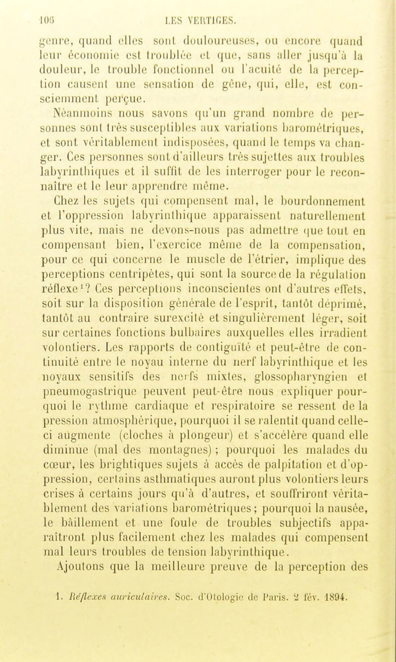 i;('iire, quiiiid elles soiil douloureuses, ou encore quand leur écouoinie est li'oiiblée el que, sans aller jusqu'à la douleur, le trouble fonctionnel ou l'acuité de la percep- tion causoiil une sensation de gêne, qui, elle, est con- sciemment pei'çue. Néanmoins nous savons f|u'un grand nombre de per- sonnes sont très susceptibles aux variations barométriques, et sont véritablement indisposées, quand le temps va cban- ger. Ces personnes sont d'ailleurs très sujettes aux troubles labyrintbiques et il suffit de les interroger pour le recon- naître et le leur apprendre même. Chez les sujets qui compensent mal, le bourdonnement et l'oppression labyrin(bique apparaissent naturellement plus vite, mais ne devons-nous pas admettre (|ue tout en compensant bien, l'exercice même de la compensation, pour ce qui concerne le muscle de l'élrier, implique des perceptions centripètes, qui sont la source de la régulation réflexe'? Ces perceptions inconscientes ont d'autres effets, soit sur la disposition générale de l'esprit, tantôt déprimé, tantôt au contraire surexcité et singulièrement léger, soit sur certaines fonctions bulbaires auxquelles elles irradient volontiers. Les rapports de contiguïté et peut-être de con- tinuité entre le noyau interne du nerf labyrinthique et les noyaux sensitifs des ncifs mixtes, glossopbaryngien et pneumogastrique peuvent peut-être nous expliquer pour- quoi le rythme cardiaque et respiratoire se ressent de la pression atmosphérique, pourquoi il se ralentit quand celle- ci augmente (cloches à plongeur) et s'accélère quand elle diminue (mal des montagnes) ; pourquoi les malades du cœur, les brigbtiques sujets à accès de palpitation el d'op- pression, certains asthmatiques auront plus volontiers leurs crises à certains jours qu'à d'autres, et souffriront vérita- blement des variations barométriques; pourquoi la nausée, le bâillement et une foule de troubles subjectifs appa- raîtront plus facilement chez les malades qui compensent mal leurs troubles de tension labyrinthique. Ajoutons que la meilleure preuve de la perception des 1. Béflexea auriculaires. Soc. d'OloIogio de l'aris. '■2 lev. 1894.