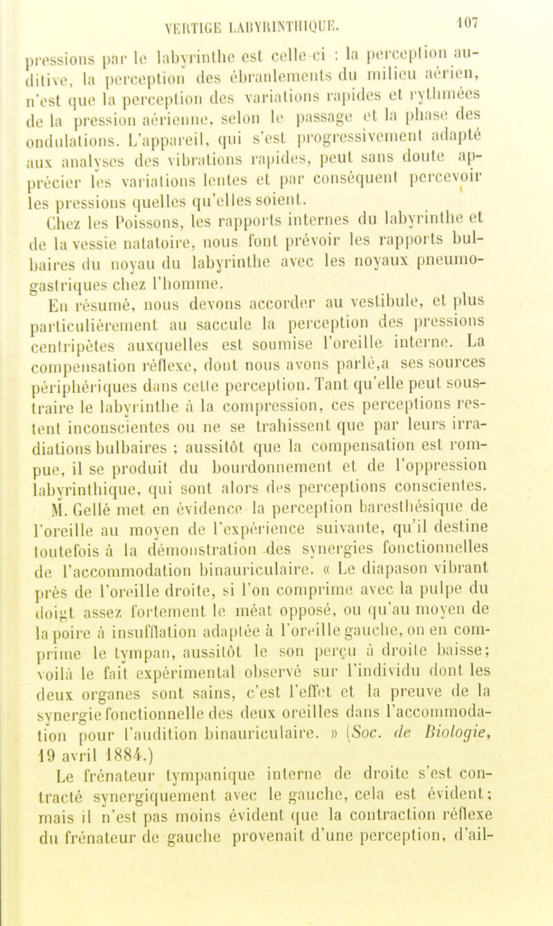 VERTIGE I,A1!Y1UNTII1QI]E. pressions pnr le labyrinthe est colle ci : la perceplioa au- ditive, la perception des ébranlements du milieu aérien, n'est que la perception des variations rapides et rythmées de la pression aérienne, selon le passage et la phase des ondulations. L'appareil, qui s'est progressivement adapté aux analyses des vibi'ations rapides, peut sans doute ap- précier les variations lentes et par conséquent percevoir les pressions quelles qu'elles soient. Chez les Poissons, les rapports internes du labyrinthe et de la vessie natatoire, nous font prévoir les rapports bul- baires du noyau du labyrinthe avec les noyaux pneumo- gastriques chez l'homme. En résumé, nous devons accorder au vestibule, et plus particulièrement au saccule la perception des pressions centripètes auxquelles est soumise Poreille interne. La compensation réflexe, dont nous avons parlé,a ses sources périphériques dans cetic perception. Tant qu'elle peut sous- traire le labyrinthe à la compression, ces perceptions res- tent inconscientes ou ne se trahissent que par leurs irra- diations bulbaires ; aussitôt que la compensation est rom- pue, il se produit du bourdonnement et de l'oppression labyrinthique, qui sont alors des perceptions conscientes. M. Gellé met en évidence la perception baresthésique de l'oreille au moyen de l'expérience suivante, qu'il destine toutefois à la démonstration des synergies fonctionnelles de l'accommodation binauriculaire. « Le diapason vibrant près de l'oreille droite, si l'on comprime avec la pulpe du doigt assez fortement le méat opposé, ou qu'au moyen de la poire à insufilation adaptée à l'oreille gauche, on en com- prime le tympan, aussitôt le son perçu à droite baisse; voilà le fail expérimental observé sur l'individu dont les deux organes sont sains, c'est l'effet et la preuve de la synergie fonctionnelle des deux oreilles dans l'accommoda- tion pour l'audition binauriculaire. » [Soc. de Biologie, 19 avril 1884.) Le frénateur tympanique interne de droite s'est con- tracté synergiquernent avec le gauche, cela est évident; mais il n'est pas moins évident que la contraction réflexe du frénateur de gauche provenait d'une perception, d'ail-