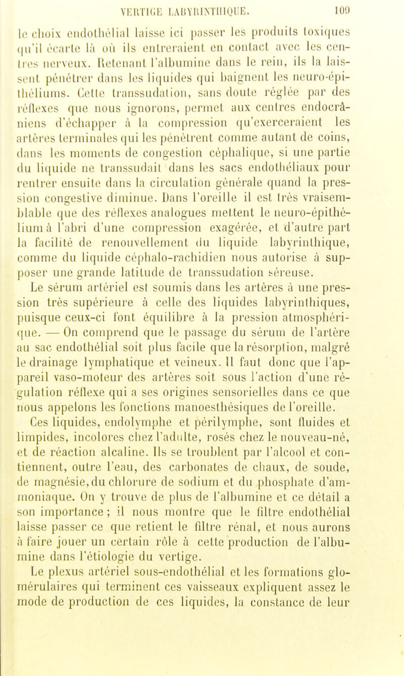 YERTKJE LAUYIilNTlllQUE. 10'.) le choix ciidolhélial laisse ici passer les produits toxiques {|u'il écarte là où ils entreraient en contact avec les cen- tres nerveux. Retenant ralbiimine dans le rein, ils la lais- sent pénétrer dans les liquides qui baignent les neuro-épi- Ihéliums. Cette transsudation, sans doute réglée par des réflexes que nous ignorons, permet aux centres endocrâ- niens d'échapper à la compression qu'exerceraient les artères terminales qui les pénétrent connue autant de coins, dans les moments de congestion céphalique, si une partie du liquide ne transsudait dans les sacs endotliéliaux pour rentrer ensuite dans la circulation générale quand la pres- sion congestive diminue. Dans l'oreille il est très vraisem- blable que des réflexes analogues mettent le neuro-épithé- liumà l'abri d'une compression exagérée, et d'autre part la fiicilité de renouvellement du liquide labyrinlhique, comme du liquide céphalo-rachidien nous autoi'ise à sup- poser une grande latitude de transsudation séreuse. Le sérum artériel est soumis dans les artères à une pres- sion très supérieure à celle des liquides labyrinthiques, puisque ceux-ci font équilibre à la pression atmosphéri- que. — On comprend que le passage du sérum de l'artère au sac endothélial soit plus facile que la résorption, malgré le drainage lymphatique et veineux. 11 faut donc que l'ap- pareil vaso-moteur des artères soit sous l'action d'une ré- gulation réflexe qui a ses origines sensorielles dans ce que nous appelons les fonctions manoesthésiques de l'oreille. Ces liquides, endolymphe et périlymphe, sont fluides et limpides, incolores chez l'adulte, rosés chez le nouveau-né, et de réaction alcaline. Ils se troublent par l'alcool et con- tiennent, outre l'eau, des carbonates de chaux, de soude, de magnésie,du chlorure de sodium et du phosphate d'am- moniaque. On y trouve de plus de l'albumine et ce détail a son importance ; il nous montre que le filtre endothélial laisse passer ce que retient le filti'e rénal, et nous aurons à faire jouer un certain rôle à cette production de l'albu- mine dans l'étiologie du vertige. Le plexus artériel sous-endothélial et les formations glo- mérulaires qui terminent ces vaisseaux expliquent assez le mode de production de ces liquides, la constance de leur