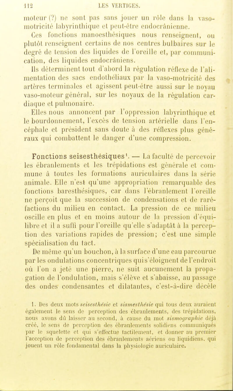 moteur (?) ik! sont pas sans joiici' un rôle dans la vaso- molricilé lal)yi'inllii(|ue cl peiil-fîli'e eiulocranicnne. Ces fonclioMS inanoeslliésiques nous renseigneni, ou plutôt renseignent certains de nos centres bulbaires sur le degré de tension des liquides de l'oreille et, par communi- cation, des liquides endocrâniens. Ils délerminent tout d'abord la l'égulalion réflexe de l'ali- mentation des sacs endolliéliaux par la vaso-motricité des artères terminales et agissent peut-être aussi sur le noyau vaso-moleur général, sur les noyaux de la régulation car- diaque et pulmonaire. Elles nous annoncent par l'oppression labyrinthique et le bourdonnement, l'excès de tension artérielle dans l'en- céphale et président sans doute à des réflexes plus géné- raux qui combattent le danger d'une compression. Fonctions seisesthésiques'. — La faculté de percevoir les ébranlements et les trépidations est générale et com- mune à toutes les formations auriculaires dans la série animale. Elle n'est qu'une appropriation remarquable des fonctions baresthésiques, car dans l'ébranlement l'oreille ne perçoit que la succession de condensations et de raré- factions du milieu en contact. La pression de ce milieu oscille en plus et en moins autour de la pression d'équi- libre et il a suffi pour l'oreille qu'elle s'adaptât à la percep- tion des variations rapides de pression; c'est une simple spécialisation du tact. De même qu'un bouchon, à la surface d'une eau parcourue par les ondulations concentriques quis'éloignent de l'endroit où l'on a jeté une pierre, ne suit aucunement la propa- gation de l'ondulation, mais s'élève et s'abaisse, au passage des ondes condensantes et dilatantes, c'est-à-dire décèle 1. Des deux mots seisesiMsic el. sis7nes:lhësic qm tous deux auraient également le sens de perception des ébranlements, des trépidations, nous avons dû laisser au second, à cause du mot sistnor/raphic déjà créé, le sens de perccplion des ébi'anlcments solidiens communiqués par le squelette et qui s'effectue tactilement, et donner au premier l'acception de perception des ébranlements aériens ou liquidiens. qui jouent un rôle fondamental dans la physiologie auriculaire.