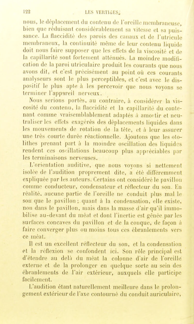 LES VEllTltîESi nous, le (lôpiacenieni, (lu coiilenu do l'orcillt! inernbraricuse, bien que réduisant considérahlemenl sa vitesse et sa puis- sance. La flaccidité des parois d(;s canaux et de l'uti-icule membraneux, la continuité même de leur contenu liquide doit nous faire supposer que hîs elîets de la viscosité et de la capillarité sont iorteinent atténués. La moindre modifi- cation de la paroi utriculaire produit les courants que nous avons dit, et c'est précisémeut au point où ces courants analyseurs sont le plus perceptibles, et c'est avec le dis- positif le plus aple à les percevoir que nous voyons se terminer l'appareil nerveux. Nous serions portés, au contraire, à considérer la vis- cosité du contenu, la Ilaccidité et la capillarité du conte- nant comme vraisemblablement adaptés à amoitir et neu- traliser les effets exagérés des déplacements liquides dans les mouvements de rotation de la tête, et à leur assurer une très courte durée réactionnelle. Ajoutons que les olo- lillies prenant part à la momdre oscillation des liquides rendent ces osi'.illations beaucoup plus appréciables par les terminaisons nerveuses. L'orientation auditive, que nous voyons si nettement isolée de l'audition propi'ement dite, a été difîéremment expliquée par les auteurs. Certains ont considéré le pavillon comme conducteur, condensateur et réflecteur du son. En réalité, aucune partie de l'oreille ne conduit plus mal le son que le pavillon; quant à la condensation, elle existe, non dans le pavillon, mais dans la masse d'air qu'il immo- bilise au-devant du méat et dont l'inertie est gênée par les surfaces concaves du pavillon et de la conque, de façon à faire converger plus ou moins tous ces ébranlements vers ce méat. Il est un excellent réflecteur du son, et la condensation et la réflexion se confondent ici. Son rôle principal est d'étendre au delà du méat la colonne d'air de l'oreille externe et de la prolonger en quelque sorte au sein des ébranlements de l'air extérieur, auxquels elle participe facilement. L'audition étant naturellement meilleure dans le prolon- gement extérieur de l'axe contourné du conduit auriculaire,