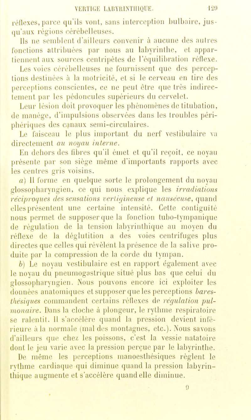 VEUTKIE LARYHlNTlUQUl!:. l'2!» rolUîxes, paice qu'ils vont, sans iiilei'ceplioii bulbaire, jus- qu'aux régions cérébelleuses. Ils ne semblent d'ailleurs convenir à aucune des nuires fonctions attribuées par nous au labyrinllie, et appar- liennentaux sources centrijiétes de réfiuilibralion l'éflexe. Les voies cérébelleuses ne fournissent que des percep- tions destinées à la inotricilé, et si le cerveau en tire des perce|)lions conscientes, ce ne peut être que très indirec- tement par les pédoncules supérieurs du cervelet. Leur lésion doit provoquer les phénomènes de litubation, de manège, d'impulsions observées dans les (roubles péri- phériques des cgnaux semi-circulaires. Le faisceau le plus important du nerf veslibulaire va directement au noyau interne. En dehors des fibres qu'il émet et qu'il reçoit, ce noyau présente par son siège même d'importants rapports avec les centres gris voisins. a) il forme en quelque sorte le prolongement du noyau glossopbaryngien, ce qui nous explique les irradiations réciproques des sensations vertigineuse et nauséeuse, quand elles présentent une certaine intensité. Cette contiguïté nous permet de supposer que la fonction tubo-lympanique de régulation de la tension labyrinthique au moyen du réflexe de la déglutition a des voies centrifuges plus directes que celles qui révèlent la présence de la salive pro- duite par la compression de la corde du tympan. b) Le noyau vestii)ulaire est en rapport également avec le noyau du pneumogastrique situé plus bas que celui du glossopharyngien. Nous pouvons encore ici exploiter les données anatomiques et supposer que les perceptions hares- ihésiques commandent certains réflexes de régulation pul- monaire. Dans la cloche à plongeur, le rythme respiratoire se ralentit. Il s'accélère quand la pression devient infé- rieure à la normale (mal des montagnes, etc.). Nous savons d'ailleurs que chez les poissons, c'est la vessie natatoire dont le jeu varie avec la pression perçue par le labyrinthe. De même les perceptions manoesthésiques l'èglent le rythme cardiaque qui diminue quand la pression labyrin- thique augmente et s'accélère quand elle diminue. 0