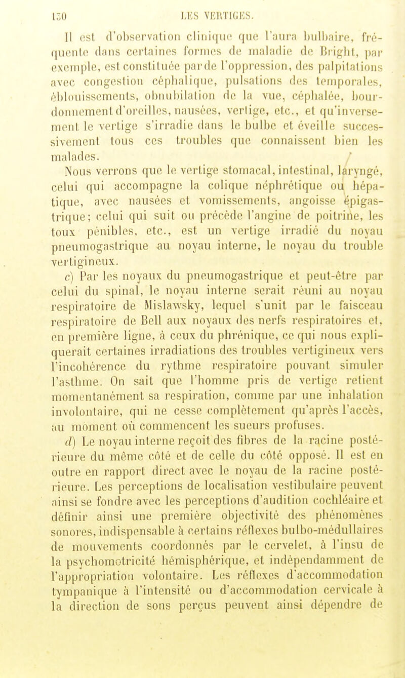 Il (!sl d'observation clinique que l'aura l)ulhaire, fré- qiienlo dans certaines formes de maladie de Bright, par exemple, est constituée parde l'oppression, des palpitations avec congestion céplialitpie, pulsations des temporales, éhlouissemciils, ol)iuil)ilation de la vue, céphalée, bour- donnement d'oreilles, nausées, vertige, etc., et qu'inverse- ment le vertige s'irradie dans le bulbe et éveille succes- sivement tous ces troubles que connaissent bien les malades. Nous verrons que le vertige stomacal, intestinal, laryngé, celui qui accompagne la colique néphrétique ou hépa- tique, avec nausées et vomissements, angoisse épigas- trique; celui qui suit ou précède l'angine de poitrine, les toux pénibles, etc., est un vertige irradié du noyau pneumogastrique au noyau interne, le noyau du trouble vertigineux. c) Par les noyaux du pneumogastrique et peut-être par celui du spinal, le noyau interne serait réuni au noyau respiraloire de Mislawsky, lequel s'unit par le faisceau respiratoire de Bell aux noyaux des nerfs respiratoires et, en première ligne, à ceux du phrénique, ce qui nous expli- querait certaines irradiations des troubles vertigineux vers l'incohérence du rythme respiratoire pouvant simuler l'asthme. On sait que l'homme pris de vertige retient momentanément sa respiration, comme par une inhalation involontaire, qui ne cesse complètement qu'après l'accès, au moment où commencent les sueurs profuses. d) Le noyau interne reçoit des ûhres de la racine posté- rieure du même côté et de celle du côté opposé. 11 est en outre en rapport direct avec le noyau de la racine posté- rieure. Les perceptions de localisation veslibulaire peuvent ainsi se fondre avec les perceptions d'audition cochléaire et définir ainsi une première objectivité des phénomènes sonores, indispensable à certains réflexes bulbo-médullaires de mouvements coordonnés par le cervelet, à l'insu de la psychomotricité hémisphérique, et indépendamment de l'appropriation volontaire. Les réflexes d'accommodation tympanique à l'intensité ou d'accommodation cervicale à la direction de sons perçus peuvent ainsi dépendre de