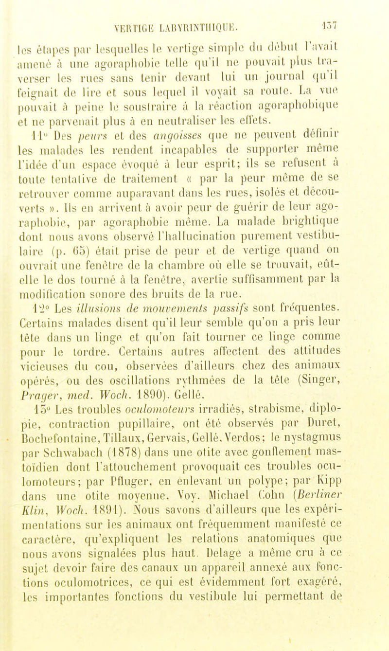 VERTIGE LAtiYRlNTIlIQUE. i^>^ les élnpes par lesquelles le vertige simple du délnil r.ivail amené à une agorapliobie lelle qu'il ne pouvait plus tra- verser les rues sans tenir devant lui un journal (ju'il feignait de lire et sous le([uel il voyait sa roule. La vue pouvait à peine le sousiraire à la réaction agoraphohique et ne parvenait plus à en neutraliser les effets. il Des peiivs et des aiigolssea que ne peuvent définir les malades les rendent incapables de supporter même l'idée d'un espace évoqué à leur esprit; ils se refusent à toute lentalive de traitement « par la peur même de se retrouver comme auparavant dans les rues, isolés et décou- verts )). Ils en arrivent à avoir peur de guérir de leur ago- raphobie, par agoraphobie même. La malade brightique dont nous avons observé l'hallucination purement vestibu- laire (p. 05) était prise de peur et de vertige quand on ouvrait une fenêtre de la chambre où elle se trouvait, eût- elle le dos tourné à la fenêtre, avertie suffisamment par la modification sonore des bruits de la rue. Les illusions de mouvements passifs sont fréquentes. Certains malades disent qu'il leur semble qu'on a pris leur tête dans un linge et qu'on fait tourner ce linge comme pour le tordre. Certains autres affectent des attitudes vicieuses du cou, observées d'ailleurs chez des animaux opérés, ou des oscillations rythmées de la tète (Singer, Prager, med. Woch. 1890). Gellé. 15 Les troubles oculoinoleurs irradiés, strabisme, diplo- pie, contraction pupillaire, ont été observés par Duret, Bochefontaine,Tillaux, Gervais, Gellé, Verdos; le nystagmus par Sclivvabach (1878) dans une otite avec gonflement mas- toïdien dont l'attouchement provoquait ces trouljlcs ocu- lomoteurs; par Pfluger, en enlevant un polype; par Kipp dans une otite moyenne. Voy. Michael Cohn [Berliner Klin, Woch. 1891). Nous savons d'ailleurs que les expéri- mentations sur les animaux ont fréquemment manifesté ce caractère, qu'expliquent les relations anatomiques que nous avons signalées plus haut. Delage a même cru à ce sujet devoir faire des canaux un appareil annexé aux fonc- tions oculomotrices, ce qui est évidemment fort exagéré, les importantes fonctions du vestibule lui permettant de