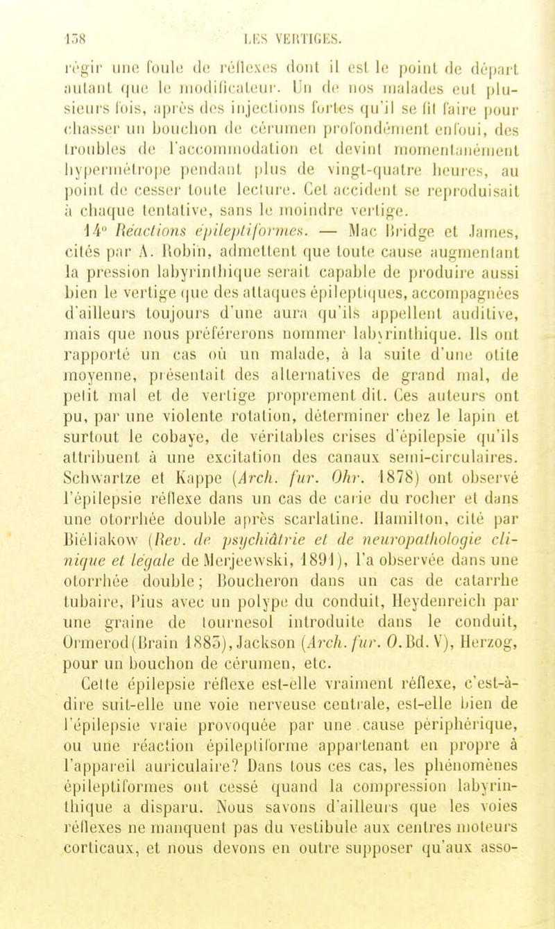 -158 l,i:s VEl\TIGi:S. régir une foule do réilexes dont il csl le point de départ ■•lutanl (|iie le iModificiileui'. Un do. nos malades eut plu- sieurs lois, api ès des injections fortes qu'il se (il faire pour chasser un bouchon de cérumen profondément enfoui, des troubles de l'accommodation et devint momentanément hypermétrope pendant |ilus de vingt-quatre houi'es, au point de cesser toute leclui'e. Cet accident se reproduisait à chaque tentative, sans le moindre vertige. ii Réacllons épilepliformea. — Mac iîridge et James, cités par A. Robin, admettent ([ue toute cause augmentant la pression labyrinlhi(|ue seiail capable de produire aussi bien le vertige que des attaques épileptiques, accompagnées d'ailleurs toujours d'une aura qu'ils appellent auditive, mais que nous préféi'ei'ons nommer lab\rinlhique. Us ont rapporté un cas où un malade, à la suite d'une otite moyenne, piésentait des alternatives de grand mal, de petit mai et de vertige proprement dit. Ces auteurs ont pu, par une violente rotation, déterminer chez le lapin et surtout le cobaye, de véritables crises d'épilepsie qu'ils attribuent à une excitation des canaux semi-circulaires. Schwartze et Kappe {Arch. fur. Ohr. 1878) ont observé l'épilepsie réflexe dans un cas de carie du rocher et dans une otorrhée double après scarlatine, llamilton, cité par Biéliakow (Rev. de psycJiiâfrie et de neuropathologie cli- nique et légale de Merjeewski, 1891), l'a observée dans une otorrhée double ; Boucheron dans un cas de catarrhe tubaire, Plus avec un polype du conduit, Heydenreich par une graine de tournesol introduite dans le conduit, Ormerod(Brain 1885), Jackson [Arch. fur. O.Bd. V), Herzog, pour un bouchon de cérumen, etc. Celle épilepsie réflexe est-elle vraiment réflexe, c'est-à- dire suit-elle une voie nerveuse centrale, est-elle bien de l'épilepsie vraie provoquée par une cause périphérique, ou une réaction épilepliforme appartenant en propre à l'appareil auriculaire? Dans tous ces cas, les phénomènes épileptiformes ont cessé quand la compression labyrin- thique a disparu. Nous savons d'ailleurs que les voies réflexes ne manquent pas du vestibule aux centres moteurs corticaux, et nous devons en outre supposer qu'aux asso-