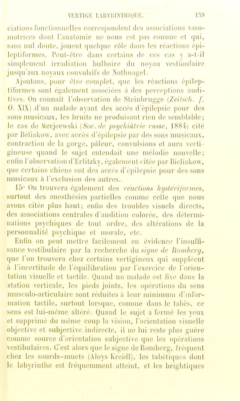 cialions fonctionii(>lles corrcspoudciildes associai ions vaso- molnccs iloiil raiialoinie ne nous csl pas coiuuio et (|iii, sans mil douU', joiicnl (inohiiic rôle dans les rraclions cpi- lopliformes. l\ul-('li'o dans certains de ces cas y a-l-il siniplonienl, irradialioii bnlhaire du noyau vcslinnlairo jusqu'aux noyaux convulsil's de Nolluiat;el. Ajoutons, pour cMre ciunplel, (pie les réaclions épilep- lifornies sonl égaieinenl, associées à des |)erceplions audi- tives. On connaît 1 observation de Sleiubrugge {Zeilscit. f. 0. XIX) d'un malade ayant des accès d'épilepsie pour des sons musicaux, les bruits ne produisant rien de semblable; le cas de Merjeewski {Soc. de psycltidlric russe, 1884) cité par Béliakow, avec accès d'épilepsie par des sons musicaux, contraction de la gorge, pâleur, convulsions et aura verti- gineuse quand le sujet entendait une mélodie nouvelle; enfin l'observation d'Erlitzky, égalenienl citée par Bieliakow, que certains cbiens ont des accès d'épilepsie pour des sons musicaux à l'exclusion des autres. 15 On trouvera également des réaclions liyslérijorines, surtout des anesthésies partielles comme celle que nous avons citée plus baut; enfin des troubles visuels directs, des associations centrales d'audition colorée, des détermi- nations psychiques de tout ordre, des altérations de la personnalité psychique et morale, etc. Enfin on peut mettre facilement en évidence l'insuffi- sance vestibulaire par la recherche du s'ujne de Romberg, que l'on trouvera chez certains vertigineux qui suppléent à l'incertitude de l'équilibration par l'exercice de l'orien- tation visuelle et tactile. Quand un malade est fixe dans la station verticale, les pieds joints, les opérations du sens musculo-articulaire sont réduites à leur minirauiu d'infor- mation tactile, surtout lorsque, comme dans le tabès, ce sens est lui-même altéré. Quand le sujet a fermé les yeux et suppi'imé du même coup la vision, l'orientation visuelle objective et subjective indirecte, il ne lui reste plus guère comme source d'orientation subjective que les opérations vestibulaires. C'est alors que le signe de Homberg, fréquent chez les sourds-muets (Aloys Kreidl), les tabéliques dont le labyrinthe est fréquemment atteint, et les brightiques