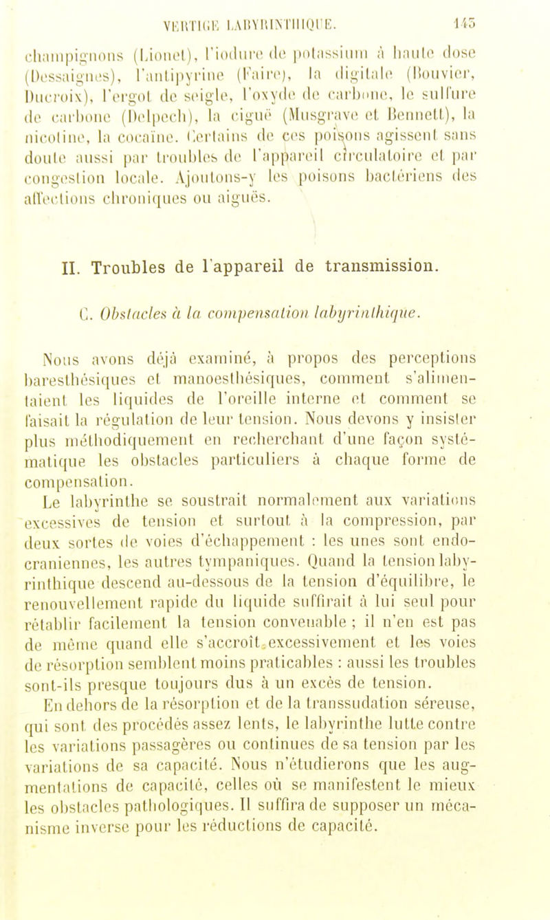 VFUTKiK. lAliVllIM'IllOrE. 1 chaiiipisnoiis (Lionel), l'iodiirc do polnssiimi ,'i liaiilo dose (Dessaiiiiies), ranlipyrine (l'aire), la iligilale (lîouvier, i)iicfoix). l'ergol de seigle, l'oxyde de carbiim», lo suHïire de carbone (Delpecli), la ciguë (Miisgi'ave el, liennetL), la nicotine, la cocaïne. Certains do ces poisons agissent sans doute aussi par troubles de l'appareil circulatoire cl par congestion locale. Ajoulons-y les poisons bactériens dos alVeclions chroniques ou aiguës. \ II. Troubles de l'appareil de transmission. C. Obstacles à la compensation labyrinihique. Nous avons déjcà examiné, à propos des perceptions barosthcsiques cl manoestbésiques, comment s'alinien- taienl les liquides de l'oreille interne et comment se faisait la régulation de leur tension. Nous devons y insister plus méthodiquement en recherchant d'une façon systé- matique les obstacles particuliers à chaque forme de compensation. Le labyrinthe se soustrait normalement aux variations excessives de tension et surtout à la compression, par deux sortes de voies d'échappement : les unes sont endo- craniennes, les autres tympaniques. Quand la tension laby- rinihique descend an-dessous de la tension d'équilibre, le renouvellement rapide du liquide suffirait à lui seul pour rétablir facilement la tension convenable ; il n'en est pas de même quand elle s'accroît.excessivement et les voies de résorption semblent moins praticahles : aussi les troubles sont-ils presque toujours dus à un excès de tension. En dehors de la résorption et de la transsudation séreuse, qui sont des procédés assez lents, le labyrinthe lutte contre les variations passagères ou continues de sa tension par les variations de sa capacité. Nous n'étudierons que les aug- mentations de capacité, celles où se manifestent le mieux les obstacles patliologiques. 11 suffira de supposer un méca- nisme inverse pour les réductions de capacité.