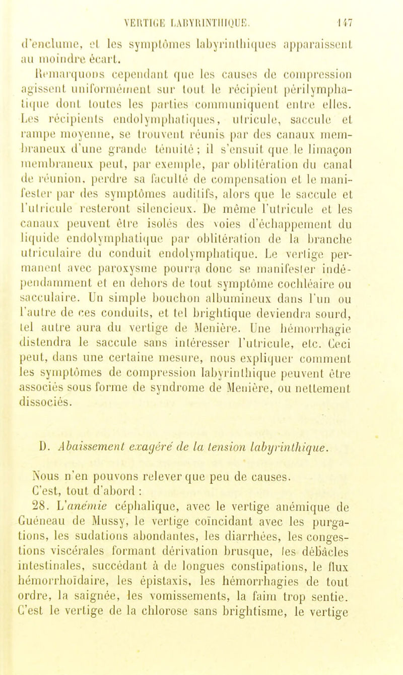 VERTK.K I,AnYrilNTlllOUE. (rencliimc, les syniplôines labyriiilliiques apparaissciiL au moiiuli'o. écart. llt'iuaiquoDs cependant (|ue les causes de compression agissent uniforméirienL sur lout le récipient péi'ilympha- lique dont loulcs les pai'ties coninumiquent enti'e elles. Les récipients endolynqjliali(]ues, ulricule, saccule et rampe moyenne, se trouvent réunis par des canaux mem- braneux d'une grande ténuité ; il s'ensuit que le limaçon menil)raneux peut, par exemple, par oblitération du canal de réunion, perdre sa faculté de cojiipensatioa et le mani- fester par des symptômes auditifs, alors que le saccule et l'utricule resteront silencieux. De même l'utricule et les canaux peuvent être isolés des voies d'écbappemenL du liquide endolympliati(|ue par oblitération de la branche utriculaire du conduit endolymphalique. Le vertige per- manent avec paroxysme pourra donc se manifester indé- pendamment et en dehors de tout symptôme cochléaire ou sacculaire. Un simple bouchon alburnineux dans l'un ou l'autre de ces conduits, et tel briglitique deviendra sourd, tel autre aura du vertige de Menière. Une hémorrhagie distendra le saccule sans intéresser l'utricule, etc. Ceci peut, dans une certaine mesure, nous expliquer comment les symptômes de compression lahyrinlhique peuvent être associés sous forme de syndrome de Menière, ou nettement dissociés. D. Abaissement exagéré de la tension lahyrinthique. IS'ous n'en pouvons relever que peu de causes. C'est, tout d'abord : 28. L'anémie céphalique, avec le vertige anémique de Guéneau de Mussy, le vertige coïncidant avec les purga- tions, les sudations abondantes, les diarrhées, les conges- tions viscérales formant dérivation brusque, les débâcles intestinales, succédant à de longues constipations, le flux hémorrhoïdaire, les épistaxis, les hémorrliagies de tout ordre, la saignée, les vomissements, la faim trop sentie. C'est le vertige de la chlorose sans brightisme, le vertige