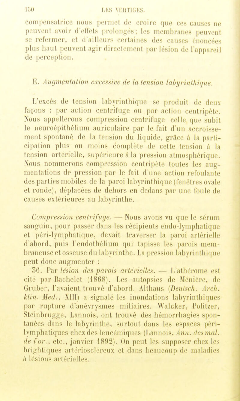 150 LLS VKIiTKiKS. coiiipeiisalrico nous pcfiiKil de ci'oire que ces causes ne peuvenl ;jvoir rFenbls prolongés; les membranes peuvent se refermer, el d'ailleurs certaines des causes énoncées plus haut peuvent agir dircclemonl par lésion de l'appareil de perception. E. Av(jmç7it(ilion excessive de la tension lahyrinlhifjne. L'excès de tension labyrinthique se produit de deux façons : par action centrifuge ou par action centripète. Nous appellerons compression centrifuge celle que subit le neuroépitbcliuin auriculaire pai' le fait d'un accroisse- ment spontané de la tension du li(|uide, grâce à la parti- cipation plus ou moins complète de cette tension à la tension artérielle, supérieure à la pression atmospliérique. Nous nommerons compression centripète toutes les aug- mentations de pression par le fait d'une action refoulante des parties mobiles de la paroi labyrintbique (fenêtres ovale et ronde), déplacées de dehors en dedans par une foule de causes extérieures au labyrinthe. Compression cenlrifiige. — Nous avons vu que le sérum sanguin, pour passer dans les récipients endo-lymphatique et péri-lymphatique, devait traverser la paroi artérielle d'abord, puis l'endothélium qui tapisse les parois mem- braneuse et osseuse du labyrinthe. La pression labyrinthique peut donc augmenter : 36. Par lésion des parois artérielles. — L'alhérome est cité par Bachelet (1868). Les autopsies de Ménière, de Gruber, l'avaient trouvé d'abord. Althaus (Deulsch. Arch. klin. Med., Xlll) a signalé les inondations labyrinthiques par rupture d'anévrysmes miliaii'es. Walcker, Politzei', Steinbrugge, Lannois, ont trouvé des hémorrhagies spon- tanées dans le labyrinthe, surtout dans les espaces péri- lymphatiques chez des leucémiques (Lannois, Ann. de.smal. de l'or., etc., janvier 1892). On peut les supposer chez les brightiques artérioscléreux et dans beaucoup de maladies à lésions artérielles.