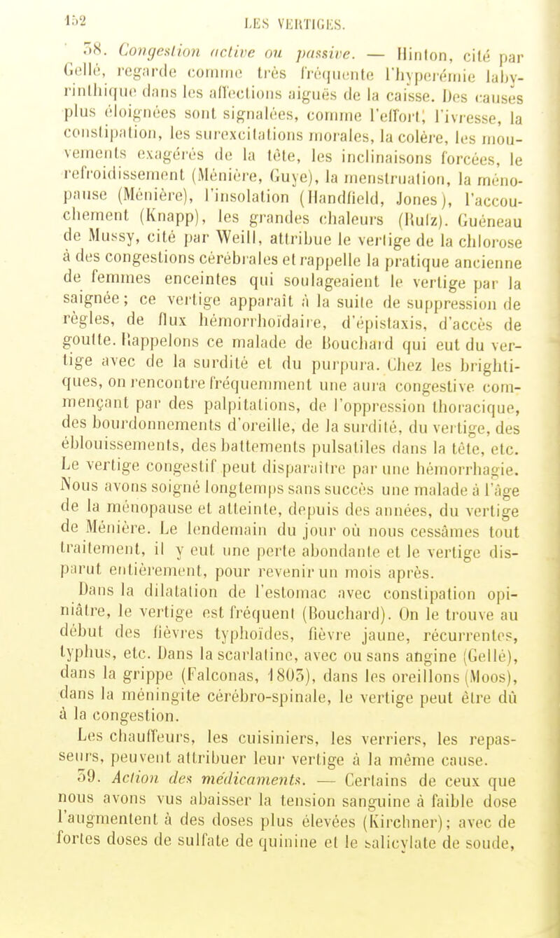 102 58. Congeslion active ou passive. - Ilinlon, cilé par Gellé, regarde comme très Iréqiiente l'iiypei'émie labv- l'inlhiifuc tinns les an'cclioiis aiguës de la caisse. Des causes plus ('loignées sont signalées, comme reiïort; l'ivresse, la conslipalioii, les surexcitations moi'ales, la colère, les mou- vements exagérés de la tète, les inclinaisons forcées, le refi-oidissemont (Ménière, Guye), la menstruation, la méno- pause (Ménière), l'insolation (Handfield, Jones), l'accou- chement (Knapp), les grandes chaleurs (Ruiz). Guéneau de Mussy, cité par Weill, attribue le verlige de la chlorose à des congestions cérébrales et rappelle la pratique ancienne de femmes enceintes qui soulageaient le vertige par la saignée; ce verlige apparaît à la suite de suppression de règles, de flux hémorrhoïdaire, d'épistaxis, d'accès de goutte. Rappelons ce malade de Bouchard qui eut du ver- tige avec de la surdité et du pui'pura. Chez les brighti- ques, on rencontre fréquenunent une aura congestive com- mençant par des palpitations, de l'oppression thoracique, des bourdonnements d'oreille, de la surdité, du vei tige, des éblouissements, des battements pulsaliles dans la tête, etc. Le verlige congeslif peut disparaître par une hémorrhagie. Nous avons soigné longtemps sans succès une malade à l'âge de la ménopause et atteinte, depuis des années, du vertige de Ménière. Le lendemain du jour où nous cessâmes tout traitement, il y eut une perte abondante et le vertige dis- parut entièrement, pour revenir un mois après. Dans la dilatation de l'estomac avec constipation opi- niâtre, le vertige est fréquent (Bouchard). On le trouve au début des lièvres typhoïdes, fièvre jaune, récurrentes, typhus, etc. Dans la scarlatine, avec ou sans angine (Gellé), dans la grippe (Falconas, 1805), dans les oreillons (iVloos), dans la méningite cérébro-spinale, le vertige peut être dû à la congestion. Les chauffeurs, les cuisiniers, les verriers, les repas- seurs, peuvent attribuer leui- vertige à la même cause. o9. Action des médicaments. — Certains de ceux que nous avons vus abaisser la tension sanguine à faible dose l'augmentent à des doses plus élevées (Kirchner); avec de fortes doses de sulfate de quinine et le salicylate de soude,