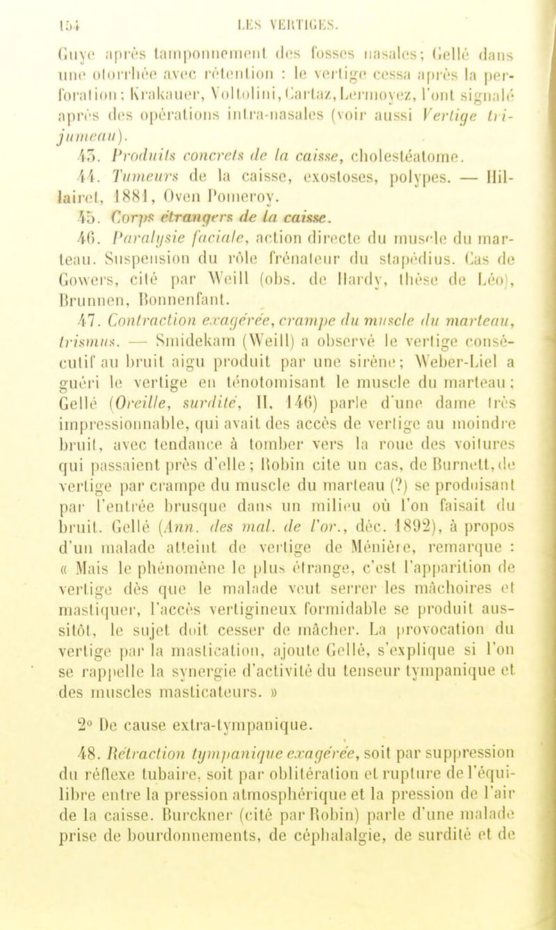 LliS VEIlTltiliS. Guye après laiiipoiiiiciiiciil des fosses nasales; (iellé dans line olorrhée avec rélenlion : le vei'lige cessa api'ès la per- forai ion; Krakaiicr, Vollulini, Harla/, Lei'nioyez, l'ont signalé après diîs opérations inti'a-nasales (voir aussi Vertige Iri- j II m eau). i5. Produits concrets de la caisse, cholestéalome. 44. Tumeurs de la caisse, exosloses, polypes. — Ilil- lairel, J881, Oven Ponieroy. 45. Corps étrangers de la caisse. Paralysie faciale, action directe du mus^-le du mar- teau. Suspension du rôle frénaleur du slapédius. Cas de Gowers, cilé par Weill (obs. de Hardy, thèse de Léo), Brunnen, Bonnenfant. 47. Contraction exagérée, crampe du muscle du marteau, trismus. — Sniidekam (Weill) a observé le vertige consé- cutif au bruit aigu produit par une sirène; Weber-Liel a guèi'i le vertige en ténotoniisant le muscle du marteau ; Gellé [Oreille, surdité, II, 146) parle d'une dame très impressionnable, qui avait des accès de verlige au moindre bruit, avec tendance à tomber vers la roue des voilures qui passaient près d'elle; Hobin cite un cas, de Burnett,(le vertige par crampe du muscle du marteau (?) se produisant par l'entrée brusque dans un milieu où l'on faisait du bruit. Gellé [Ann. des mal. de l'or., déc. 1892), à propos d'un malade atteint de verlige de Méniére, remarque : « Mais le phénomène le plus étrange, c'est l'apparition de vertige dès que le malade veut serrer les mâchoires et mastiquei', l'accès vertigineux formidable se produit aus- sitôt, le sujet doit cesser de mâcher. La provocation du vertige par la mastication, ajoute Gellé, s'explique si l'on se rappelle la synergie d'activité du tenseur tynipanique et des muscles masticateurs. » 2° De cause extra-tympanique. 48. Rétraction fijmpanifjue e.ragérée, soit par suppression du réRexe tubaire, soit par oblitéralion et rupture de l'équi- libre entre la pression atmosphérique et la pression de l'air de la caisse. Burckner (cité par Robin) parle d'une malade prise de bourdonnements, de céphalalgie, de surdité et de