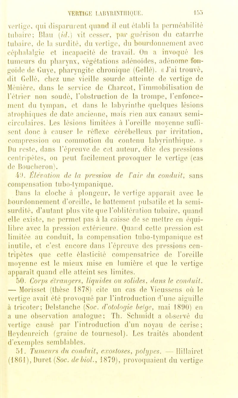 YKRTI(;K I,A11Y111NTII1(IIII'. irM viM'IiLîc. (lispai'uront (iinnd il eiil. l'Ial)!! la [lerinraliiliU; (iil)ain>; lilaii [id.] vil cosscr, par j^iK'risnii du calaiTlie liihairc, (le la siirdih', du vcriigc, du bonrdoiinenicnl. avec céplialaliiic et iucapacilé de Icavail. On a invoqué les tuin(>urs du ])liarynx, végélalions adénoïdes, adénomf fon- goïde de (luye, pharyugile chronique (Gellé). « J'ai trouvé, dit Gellé, chez une vieille sourde atteinte de vertige de Méuiéi'e. dans le service de Charcot, l'immobilisation de l'étrier non soudé, l'obstruction de la trompe, renfonce- ment du tympan, et dans le Inbyi'inlhe quelques lésions alro|)liiques de date ancienne, mais rien aux canaux semi- circulaires. Les lésions limitées à l'oreille moyenne suffi- sent donc à causer le réilexe céréhelleux pai' ii'ritalion, compi'ession ou commotion du contenu labyrinthique. » Du l'esté, dans l'épreuve de cet auteur, dite des [tressions ceniripéles, on peut facilement provoquer le vertige (cas de Boucheron). 4'.). Êlévnlion de la pref^sion de l'air du conduit, sans com pe n s a t i o n I u h o- ty m panique. Dans la cloche à plongeur, le vertige apparaît avec le bourdonnement d'oreille, le battement [)ulsalile et la semi- surdité, d'autant plus vite que l'obliléralion lidjaire, quand elle existe, ne permet pas à la caisse de se mettre en équi- libre avec la pression extérieure. Quand cette pression est linutée au conduit, la compensation tubo-tympanique est inutile, et c'est encore dans l'épreuve des pressions cen- tripètes que celle élasticité compensatrice de l'oreille moyenne est le mieux mise en lumière et que le vertige apparaît quand elle atteint ses limites. 50. Corps élrcuKjers, liquides on. solides, dans le conduit. — Morisset (thèse 1878) cite un cas de Vieussens où le vertige avail été provoqué par l'introduction d'une aiguille à tricolei; Delstanche (Soc. d'otnlogie belge, mai 1890) en a une observation analogue; Th. Schnn'dt a observé du vertige causé par l'introduction d'un noyau de cerise; lleydenreicb fgraine de tournesol). Les traités abondent d'exemples semhlahles. h\. Tumeurs du conduit, e.vosloses, polypes. — llillairet (1801), Duret {Soc. debioL, 1879], provoijuaient du vertige