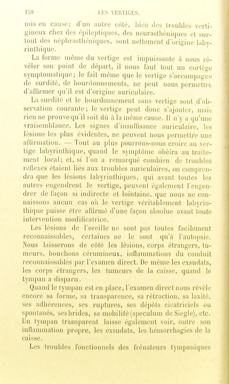 mis en Ciiiisc; juilic coU';, bien des Irouhlcs vcrli- giiieiix cliez des (''pil('|)li(|ii(!s, des neuraslliéniques (!l sui- loiil des népliraslliéiiiques, sont iielleinenl don<,Miie luljv- rinl,lii(iu(!. La forme même du vertige esl impuissante à nous i-é- vélei- son point de dépari, il nous faul tout un coi'lège sympLomatique; le fait même que le vertige s'accompagi: de surdité, de bourdonnements, ne peut nous permetti'c d'aiïirmer qu'il esl d'origine auriculaire. La sui'dilé et le ])ourdomiement sans vertige sont d'olj- servation couranle; le verlige peut donc s'ajouter, mais rien ne prouve qu'il soit dù à la même cause. Il n'y a qu'une vraisemblance. Les signes d'insuffisance aui-iculaire, les lésions les plus évidentes, ne peuvent nous perineltre une aflirmalion. — 'foui au plus pourrons-nous croire au ver- tige labyrinlliique, quand le symptôme obéira au traile- menl local; et, si l'on a remarqué combien de troubles réilexes étaient liés aux troubles auriculaires, on compi'on- dra que les lésions labyrinthiques, qui avant toutes les autres engendrent le vertige, peuvent également l'engen- drer de façon si indirecte et lointaine, que nous ne con- naissons aucun cas où le vertige véritablement labyrin- lliique puisse être affirmé d'une façon absolue avant toute intervention modificatrice. Les lésions de l'oreille ne sont pas toutes facilement reconnaissables, certaines ne le sont qu'à l'autopsie. Nous laisserons de côlé les lésions, corps étrangers, tu- meurs, bouchons cérumineux, inflammations du conduit reconnaissables par l'examen direct. De même les exsudais, les corps étrangers, les tumeurs de la caisse, quand le tympan a disparu. Quand le tympan est en place, l'examen direct nous révèle encore sa forme, sa transparence, sa rétraction, sa laxité, ses adhérences, ses ruptures, ses dépôts cicatriciels ou spontanés, sesbrides, sa mobilité (spéculum de Siegle), etc. Un lympan transparent laisse également voir, outre son inflammation propre, les exsudais, les hémorrhagies de la caisse. Les troubles fonctionnels des frénateurs tympaniques