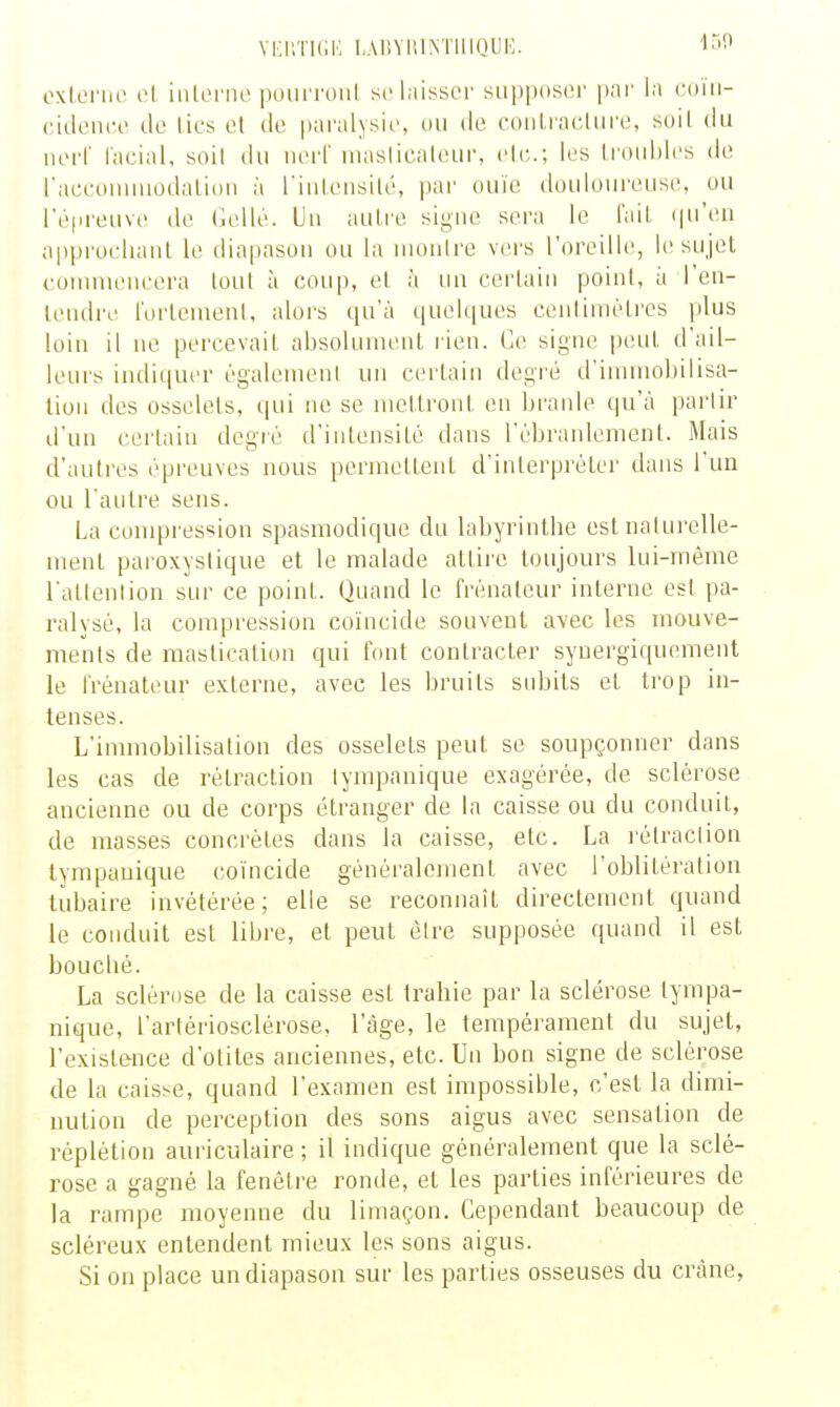 vi:i;ti(;m rAiiViiiMiiioiii';. 'isc oxIlm'uo ol iiUorne pourront se laisser sii|)pos(>r par la coïii- cideiico de lies et de paralysie, ou de eoidracture, soit du nerf l'aeial, soit du iierl' masticateur, etc.; les troubles de raeeoniniodaliou à riiiiensité, par ouïe douloureuse, ou l'é|ireuve de (lellé. Un autre signe sera le l'ail (pi'en approchanl le diapason ou la montre vei's l'oreille, le sujet commeneera tout à coup, et à un certain point, à l'en- tendre fortement, alors qu'à quelques centimètres jilus loin il ne percevait absoUunent lien. Ce signe peut d'ail- leui's indiqm'r égulemeni un certain degré d'immobilisa- tion des osselets, qui ne se mettront en branle qu'à pai'tir d'un certain degré d'intensité dans l'ébranlement. Mais d'autres épreuves nous permettent d'interpréter dans l'un ou l'antre sens. La compression spasmodique du labyrinlbe est naturelle- ment pai'oxystique et le malade attii'e toujours lui-même l'atlention sur ce point. Quand le frénateur interne est pa- ralysé, la compression coïncide souvent avec les mouve- ments de mastication qui font contracter syuergiquement le frénateur externe, avec les bruits subits et trop in- tenses. L'innnobilisation des osselets peut se soupçonner dans les cas de rétraction tympanique exagérée, de sclérose ancienne ou de corps étranger de la caisse ou du conduit, de masses concrètes dans la caisse, etc. La l'élraction tympanique coïncide généralement avec l'oblitération tubaire invétérée; elle se reconnaît directement quand le conduit est libre, et peut être supposée quand il est bouclié. La sclérose de la caisse est trahie par la sclérose tympa- nique, l'artériosclérose, l'âge, le tempérament du sujet, l'existence d'otites anciennes, etc. Un bon signe de sclérose de la caisse, quand l'examen est impossible, c'est la dimi- nution de perception des sons aigus avec sensation de réplétion auriculaire ; il indique généralement que la sclé- rose a gagné la fenêti-e ronde, et les parties inférieures de la rampe moyenne du limaçon. Cependant beaucoup de scléreux entendent mieux les sons aigus. Si on place un diapason sur les parties osseuses du crâne,