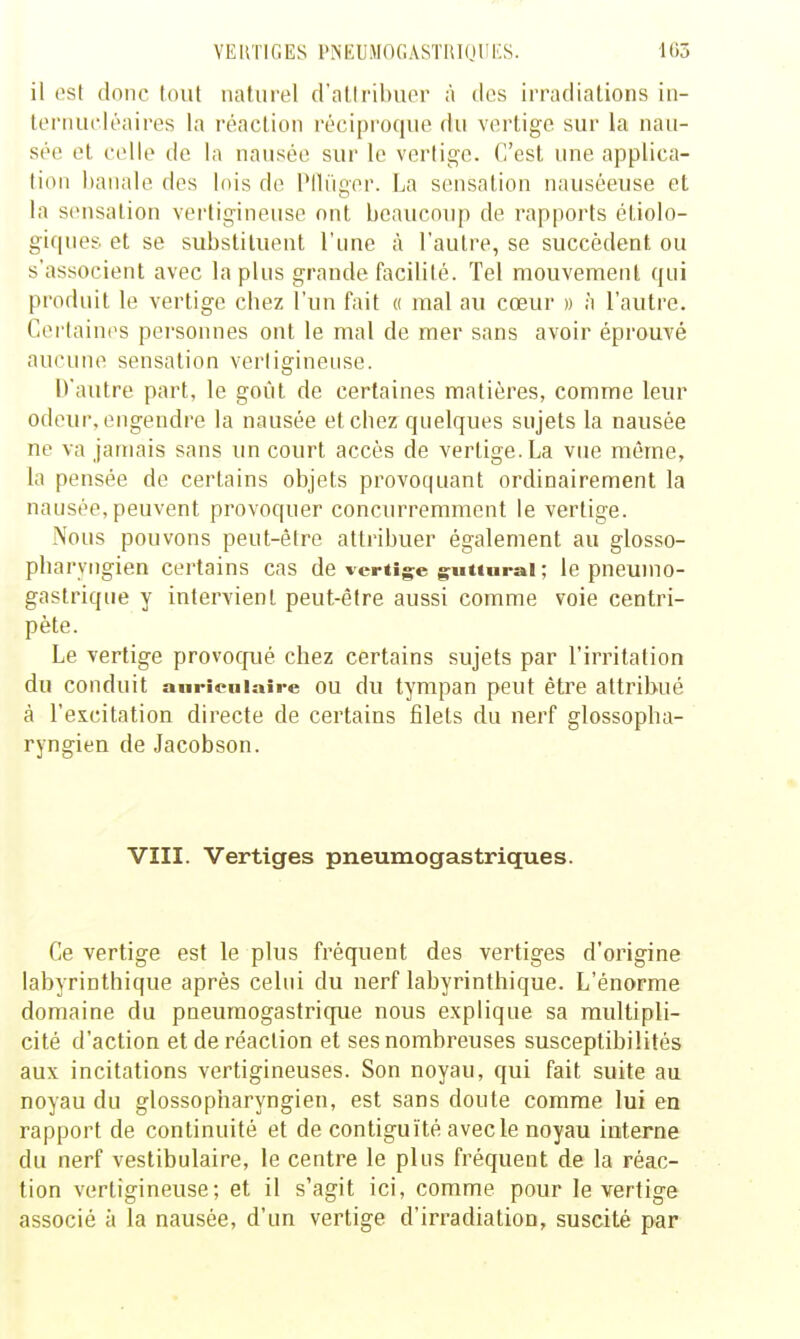 il est donc tout naturel d'atiribuer à des irradiations iii- lernuoléaires la réaction réciproque du vertige sur la nau- sée et celle de la nausée sur le vertige. C'est une applica- tion banale des lois de PHuger. La sensation nauséeuse et la sensation vei-tigineuse ont beaucoup de rapports étiolo- giques et se substituent l'une à l'autre, se succèdent ou s'associent avec lapins grande facilité. Tel mouvement qui produit le vertige cbez l'un fait « mal au cœur » à l'autre. Certaines personnes ont le mal de mer sans avoir éprouvé aucune sensation verligineuse. D'autre part, le goût de certaines matières, comme leur odeur, engendre la nausée et cbez quelques sujets la nausée ne va jamais sans un court accès de vertige. La vue même, la pensée de certains objets provoquant ordinairement la nausée, peuvent provoquer concurremment le vertige. Nous pouvons peut-être attribuer également au glosso- pbaryiigien certains cas de vertig^e g^uuurai ; le pneumo- gastrique y intervient peut-être aussi comme voie centri- pète. Le vertige provocfué chez certains sujets par l'irritation du conduit auriculaire OU du tympan peut être attribué à l'excitation directe de certains filets du nerf glossopba- ryngien de Jacobson. VIII. Vertiges pneumogastriques. Ce vertige est le plus fréquent des vertiges d'origine labyrinthique après celui du nerf labyrintbique. L'énorme domaine du pneumogastrique nous explique sa multipli- cité d'action et de réaction et ses nombreuses susceptibilités aux incitations vertigineuses. Son noyau, qui fait suite au noyau du glossopharyngien, est sans doute comme lui en rapport de continuité et de contiguïté avec le noyau interne du nerf vestibulaire, le centre le plus fréquent de la réac- tion vertigineuse; et il s'agit ici, comme pour le vertige associé à la nausée, d'un vertige d'irradiation, suscité par