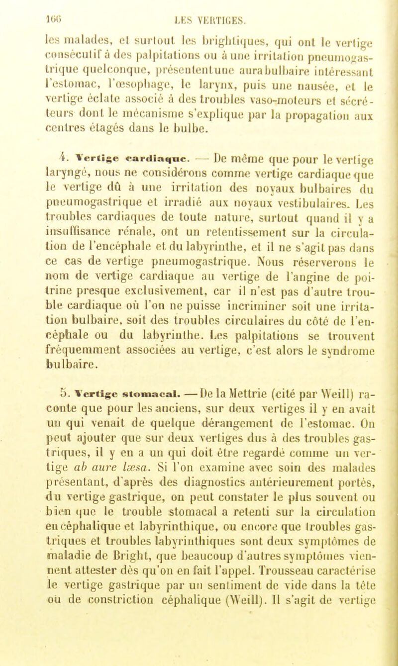 K'H J.i:s VKKTHiES. los iiialados, ol. surloul Itîs l)ri{,Hili<jues, qui onl le verlige cmiséculil à des palpilalioiis ou à une iriitalioii pneuniofias- trique quelconque, préseiilenlunc aurabulhaire inléressaiil l'esloiiiac, l'œsophage, le larynx, puis une nausée, el le vertige éclate associé à des troubles vaso-moteurs et sécré- teurs dont le mécanisme s'explique par la propagation aux centres étages dans le bulbe. 4. Tertisc cardiaque. — De même quo pour le vertige laryngé, nous ne considérons comme vertige cardiaque que le vertige dû à une irritation des noyaux bulbaires du pneumogastrique el irradié aux noyaux vestibulaires. Les troubles cardiaques de toute nalui e, surtout quand il y a insuffisance rénale, ont un retentissement sur la circula- tion de l'encéphale et du labyrinthe, et il ne s'agit pas dans ce cas de vertige pneumogastrique. Nous réserverons le nom de vertige cardiaque au vertige de l'angine de poi- trine presque exclusivement, car il n'est pas d'autre trou- ble cardiaque où l'on ne puisse incriminer soit une irrita- tion bulbaire, soit des troubles circulaires du côté de l'en- céphale ou du labyrinthe. Les palpitations se trouvent fréquemment associées au vertige, c'est alors le syndrome bulbaire. 5. Tertigc stomacal. —De la Mettrie (cité par NVeill) ra- conte que pour les anciens, sur deux vertiges il y en avait un qui venait de quelque dérangement de l'estomac. On peut ajouter que sur deux vertiges dus à des troubles gas- triques, il y en a un qui doit être regardé comme un ver- tige ah aure lœsa. Si l'on examine avec soin des malades présentant, d'après des diagnostics antérieurement portés, du vertige gastrique, on peut constater le plus souvent ou bien que le trouble stomacal a retenti sur la circulation encéphalique et labyrinthique, ou enciore que (roubles gas- triques et troubles labyrinlhiques sont deux symptômes de maladie de Bright, que beaucoup d'autres symptômes vien- nent attester dès qu'on en fait l'appel. Trousseau caractérise le vertige gastrique par un sentiment de vide dans la tête ou de constriclion céphalique (Weill). Il s'agit de vertige