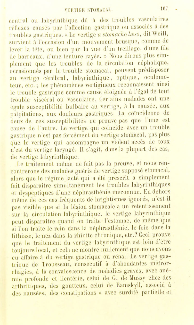 YEllTIGE STOMACAL ciMilral ou labyrinlirKiuc dû à dos lroLd)Ies vasculaires l't'Iloxes causés par raiïoclion gastrique ou associés à des troubles gastriques. « Le vertige a stomaclio l;cso, dit Weill, survient à l'ocrasion d'un nioiiveruent brusque, connue de lever la tète, ou bien par la vue d'un Ireillage, d'une file de bai'reaux, d'une tenture rayée. » Nous dii'ons plus sim- plement que les troubles de la circulation cépbalique, occasionnés par le trouble stomacal, peuvent prédisposer au vertige cérébral, labyrinlbique, optiijue, oculonio- tcur, etc. ; les pbénomènes vertigineux reconnaissent ainsi le trouble gasirique comme cause éloignée à l'égal de tout trouble viscéral ou vasculaire. Certains malades ont une égale susceptibilité bulbaire au vertige, à la nausée, aux palpitations, aux douleurs gastriques. La coïncidence de deux de ces susceptibilités ne prouve pas que l'une est cause de l'autre. Le vertige qui coïncide avec un trouble gastrique n'est pas forcément du vertige stomacal, pas plus que le vertige qui accompagne un violent accès de toux n'est du vertige laryngé. Il s'agit, dans la plupart des cas, de vertige labyrinthique. Le traitement même ne fait pas la preuve, et nous ren- contrerons des malades guéris de vertige supposé stomacal, alors que le régime lacté qui a été prescrit a simplement fait disparaître simultanément les troubles labyrinthiques et dyspeptiques d'une néphrasibénie méconnue. En debors même de ces cas fréquents de brightismes ignorés, n'est-il pas visible que si la lésion stomacale a un retentissement ■ sur la circulation labyrinlbique, le vertige labyrinthique peut disparaître quand on traite l'estomac, de même que si l'on traite le rein dans la néphrasthénie, le foie dans la lithiase, le nez dans la rhinite chronique, etc.? Ceci prouve que le traitement du vertige labyrinthique est loin d'être toujours local, et cela ne montre nullement que nous avons eu affaire à du vertige gastrique ou rénal. Le vertige gas- trique de Trousseau, consécutif à d'abondantes mêtror- rbagies, à la convalescence de maladies graves, avec ané- mie profonde et lientérie, celui de G. de Mussy chez des arthritiques, des goutteux, celui de Ramskyll, associé à des nausées, des constipations « avec surdité partielle et