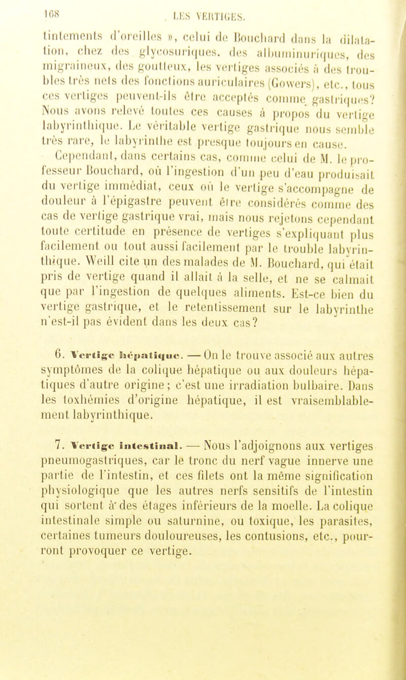 M:S VFJiTIGES. tinlemeiils d'oreilles », celui de lioiicliai'd dans la dilala- lioii, elle/ des ^lyeosiiriques. des alhuiiiiiuiriques, des inii^raiiKiiix, (les f;oiitleux, les vertiges associés à des trou- bles Irès iiels des roiiclioiis aui'ieulaires (Gowers), etc., lous ces vertiges peuvent-ils êire acceptés comme gaslri(pii!s? Nous avons relevé toutes ces causes à propos du vertif-^e labyrinthique. Le véritable vertige gastrique nous semble très rare, le labyrinllie est pres(|ue toujours en cause. CependanI, dans certains cas, comme (;elui de M. le pro- fesseur IJoucliard, où l'ingestion d'un peu d'eau produisait du vertige immédiat, ceux où le vertige s'accompagne de douleur à l'épigastre peuvent êire considérés comme des cas de vertige gastrique vrai, njais nous rejetons cependant toute certitude en présence de vertiges s'expliquanl plus facilement ou tout aussi facilement par le trouble labvrin- tbique. Weill cite un des malades de M. Boucliard, qui ttait pris de vertige quand il allait à la selle, et ne se calmait que par l'ingestion de quelques aliments. Est-ce bien du vertige gastrique, et le retentissement sur le labyrinthe n'est-il pas évident dans les deux cas? 6. Vertige iié|>ati<|iic. —On le trouve associé aux autres symptômes de la colique hépatique ou aux douleurs hépa- tiques d'autre origine; c'est une irradiation bulbaire. Dans les toxhémies d'origine hépatique, il est vraisemblable- ment labyrinthique. 7. Vci-tîge intestinal. — Nous l'adjoignons aux vertiges pneumogastriques, car le tronc du nerf vague innerve une partie de l'intestin, et ces filets ont la même signification physiologique que les autres nei^fs sensitifs de l'intestin qui sortent à'des étages inférieurs de la moelle. La colique intestinale simple ou saturnine, ou toxique, les parasites, certaines tumeurs douloureuses, les contusions, etc., pour- ront provoquer ce vertige.