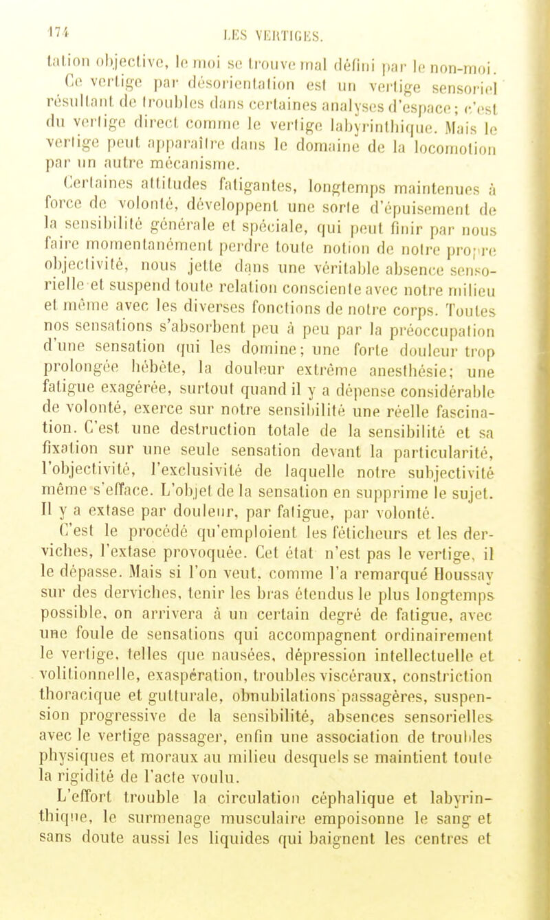 talion objnclivfi, lo moi se Irouvo mal défini par lo non-moi. Co veiiige par (Irsorionlnlion est un vorli^^e sensorici résiillnnl do lroid)los d;ins corlaines analyses d'espace ; (•'est (lu verlige direci, comme le verlige labjrinlliique. Mais le vertige peut apparaître dans le domaine de la locomotion par nn autre mécanisme. Certaines attitudes fatigantes, longtemps maintenues à force de volonté, développent une sorte d'épuisement de la sensibilité générale et spéciale, qui peut finir par nous faire momentanément perdre toute notion de noire pro;'re objectivité, nous jette dans une véritable absence senso- rielle et suspend toute relation consciente avec notre milieu et même avec les diverses fonctions de notre corps. Toutes nos sensations s'absorbent peu à peu par la préoccupation d'une sensation qui les domine; une forte douleur trop prolongée bébéte, la douleur extrême aneslliésie; une fatigue exagérée, surtout quand il y a dépense considérable de volonté, exerce sur notre sensibilité une réelle fascina- tion. C'est une destruction totale de la sensibilité et sa fixation sur une seule sensation devant la particularité, l'objectivité, l'exclusivité de laquelle notre subjectivité même s'efface. L'objet de la sensation en supprime le sujet. Il y a extase par doulenr, par fatigue, par volonté. C'est le procédé qu'emploient les féticheurs et les der- viches, l'extase provoquée. Cet état n'est pas le verlige, il le dépasse. Mais si l'on veut, comme l'a remarqué Houssay sur des derviches, tenir les bras étendus le plus longtemps possible, on arrivera à un certain degré de fatigue, avec une foule de sensations qui accompagnent ordinairement le verlige. telles que nausées, dépression intellectuelle et volilionnelle, exaspération, troubles viscéraux, constriction thoracique et gutturale, obnubilations passagères, suspen- sion progressive de la sensibilité, absences sensoi-ielles avec le verlige passager, enfin une association de troubles physiques et moraux au milieu desquels se maintient toute la rigidité de l'acte voulu. L'effort trouble la circulation cépbalique et labyrin- thiqne, le surmenage musculaire empoisonne le sang et sans doute aussi les liquides qui baignent les centres et