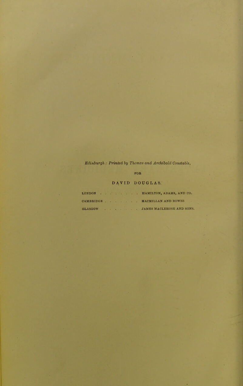 Edinburgh: Printed by Thomas and Archibald Cmistable, FOB DAVID DOUGLAS. LONDON HAMILTON, ADAMS, AND CO. CAMBRIDGE MACMILLAN AND BOWES GLASGOW ... JAMES MAOLEHOSE AND SONS.