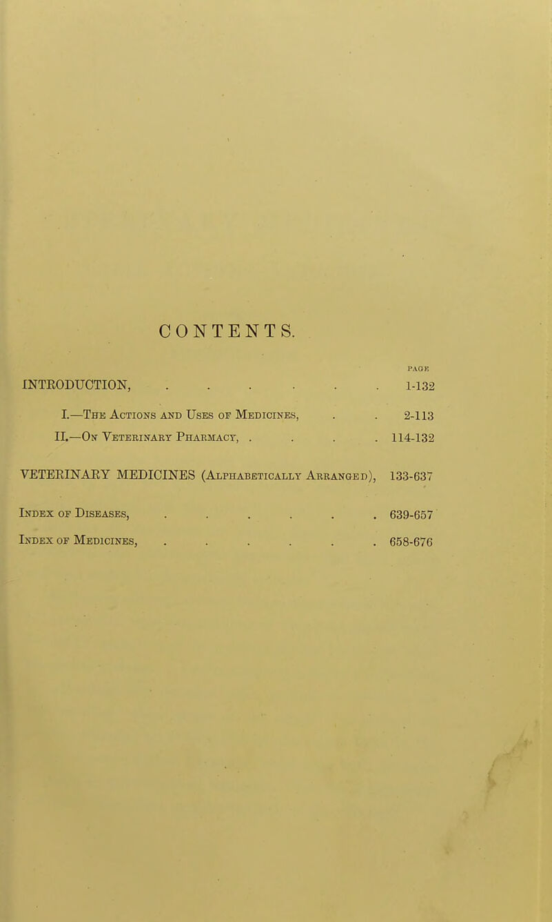 1 CONTENTS. PAOE INTEODUCTION, 1-132 I.—The Actions and Uses of Medicines, . . 2-113 II.—On Veterinary Pharmact, .... 114-132 VETERINARY MEDICINES (Alphabetically Arranged), 133-637 Index of Diseases, ...... 639-657 Index of Medicines, ...... 658-676