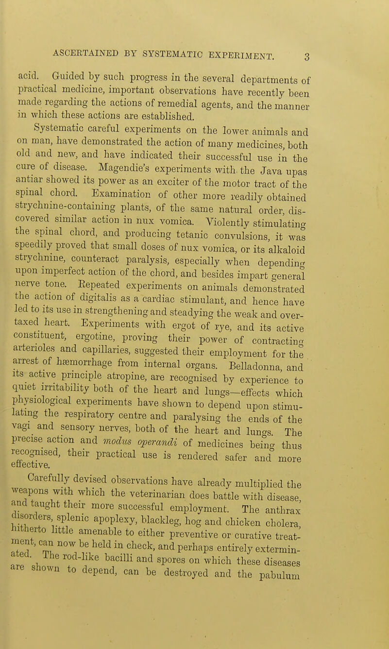 acid. Guided by such progress in the several departments of pi-actical medicine, important observations have recently been made regarding the actions of remedial agents, and the manner in which these actions are established. Systematic careful experiments on the lower animals and on man, have demonstrated the action of many medicines, both old and new, and have indicated their successful use in the cure of disease. Magendie's experiments with, the Java upas antiar showed its power as an exciter of the motor tract of the spinal chord. Examination of other more readily obtained strychnine-containing plants, of the same natural order, dis- covered similar action in nux vomica. Violently stimulating the spmal chord, and producing tetanic convulsions, it was speedily proved that small doses of nux vomica, or its alkaloid strychnine, counteract paralysis, especially when dependin.r upon imperfect action of the chord, and besides impart general nerve tone. Eepeated experiments on animals demon°strated the action of digitalis as a cardiac stimulant, and hence have led to Its use in strengthening and steadying the weak and over- taxed heart. Experiments with ergot of rye, and its active constituent, ergotine, proving their power of contracting arterioles and capillaries, suggested their employment for the arrest of hemorrhage from internal organs. Belladonna, and Its active principle atrophic, are recognised by experience to quiet irritability both of the heart and lungs-effects which physiological experiments have shown to depend upon stimu- lating the respiratory centre and paralysing the ends of the vagi and sensory nerves, both of the heart and lun^s The precise action and modus operandi of medicines beincr thus recognised, their practical use is rendered safer and more enective. Carefully devised observations have already multiplied the weapons with which the veterinarian does battle with disease, and taught their more successful employment. The anthrax disorders splenic apoplexy, blackleg, hog and chicken cholera, hitherto little amenable to either preventive or curative treat- ment, can now be held in check, and perhaps entirely extermin- «rp . ' ^^'^^^^ °° ^l^i^^ these diseases Shown to depend, can be destroyed and the pabulum