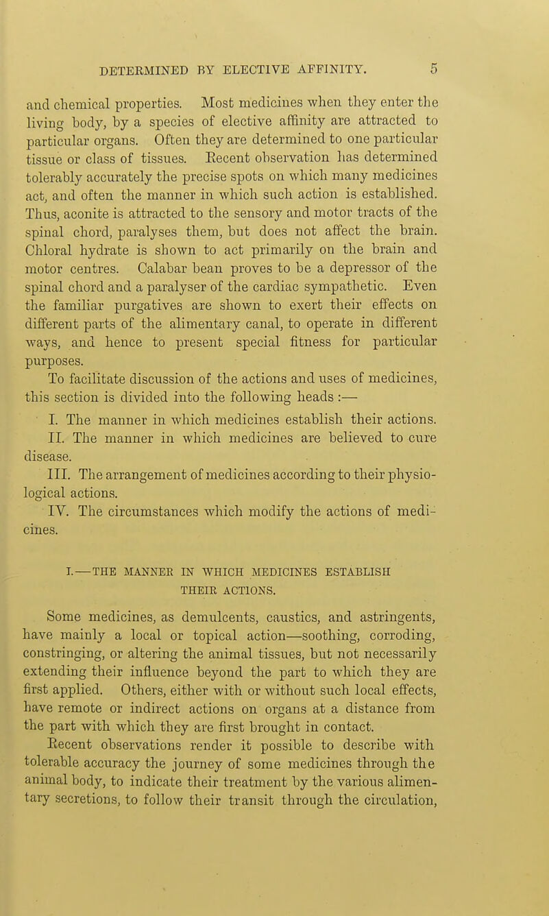 and chemical properties. Most mediciues when they enter the living body, by a species of elective affinity are attracted to particular organs. Often they are determined to one particular tissue or class of tissues. Eecent observation has determined tolerably accurately the precise spots on which many medicines act, and often the manner in which such action is established. Thus, aconite is attracted to the sensory and motor tracts of the spinal chord, paralyses them, but does not affect the brain. Chloral hydrate is shown to act primarily on the brain and motor centres. Calabar beau proves to be a depressor of the spinal chord and a paralyser of the cardiac sympathetic. Even the familiar purgatives are shown to exert their effects on different parts of the alimentary canal, to operate in different ways, and hence to present special fitness for particular purposes. To facilitate discussion of the actions and uses of medicines, this section is divided into the following heads :— I. The manner in which medicines establish their actions. II. The manner in which medicines are believed to cure disease. III. The arrangement of medicines according to their physio- logical actions. IV. The circumstances which modify the actions of medi- cines. I.—THE MANNER IN WHICH MEDICINES ESTABLISH THEIR ACTIONS. Some medicines, as demulcents, caustics, and astringents, have mainly a local or topical action—soothing, corroding, constringing, or altering the animal tissues, but not necessarily extending their influence beyond the part to which they are first applied. Others, either with or without such local effects, have remote or indirect actions on organs at a distance from the part with which they are first brought in contact. Eecent observations render it possible to describe with tolerable accuracy the journey of some medicines through the animal body, to indicate their treatment by the various alimen- tary secretions, to follow their transit through the circulation.