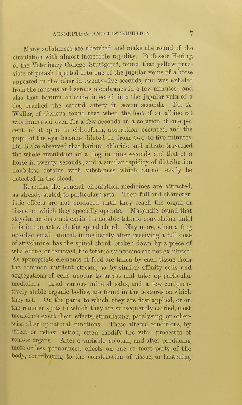 Many substances are absorbed and make the round of the circulation with almost incredible rapidity. Professor Hering, of the Veterinary College, Stuttgardt, found that yellow prus- siate of potash injected into one of the jugular veins of a horse appeared in the other in twenty-five seconds, and was exhaled from the mncous and serous membranes in a few minutes; and also that barium chloride injected into the jugular vein of a dog reached the carotid .artery in seven seconds. Dr. A. Waller, of Geneva, found that when the foot of an albino rat was immersed even for a few seconds in a solution of one per cent, of atropine in chloroform, absorption occurred, and the pupil of the eye became dilated in from two to five minutes. Dr. Blake observed that barium chloride and nitrate traversed the whole circulation of a dog in nine seconds, and that of a horse in twenty seconds; and a similar rapidity of distribution doubtless obtains with substances which cannot easily be detected in the blood. Eeaching the general circulation, medicines are attracted, as already stated, to particular parts. Their full and character- istic effects are not produced until they reach the organ or tissue on which they specially operate. Magendie found that strychnine does not excite its notable tetanic convulsions until it is in contact with the spinal chord. Nay more, when a frog or other small animal, immediately after receiving a full dose of strychnine, has the spinal chord broken down by a piece of whalebone, or removed, the tetanic symptoms are not exhibited. As appropriate elements of food are taken by each tissue from the common nutrient stream, so by similar affinity cells aiid aggregations of cells appear to arrest and take up particular medicines. Lead, various mineral salts, and a few compara- tively stable organic bodies, are found in the textures on which they act. On the parts to which they are first applied, or on the remoter spots to which they are subsequently carried, most medicines exert their efi'ects, stimulating, paralysing, or other- wise altering natural functions. These altered conditions, by direct or reflex action, often modify the vital processes of remote organs. After a variable sojourn, and after producing more or less pronounced effects on one or more parts of the body, contributing to the construction of tissue, or hastening