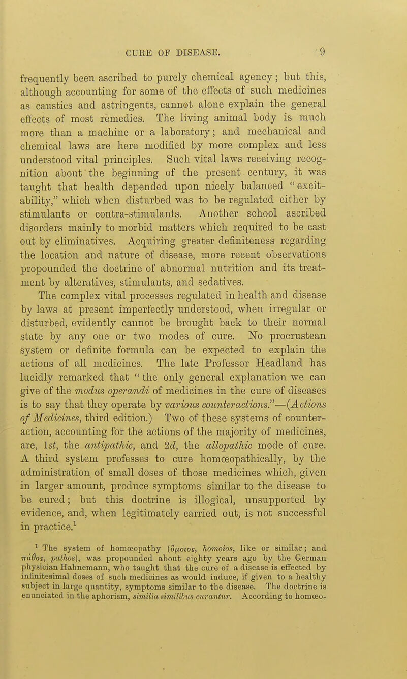 frequently been ascribed to purely chemical agency; but this, although accounting for some of the effects of such medicines as caustics and astringents, cannot alone explain the general effects of most remedies. The living animal body is much more than a machine or a laboratory; and mechanical and chemical laws are here modified by more complex and less understood vital principles. Such vital laws receiving recog- nition about the beginning of the present century, it was taught that health depended upon nicely balanced excit- ability, which when disturbed was to be regulated either by stimulants or contra-stimulants. Another school ascribed disorders mainly to morbid matters which required to be cast out by eliminatives. Acquiring greater definiteness regarding the location and nature of disease, more recent observations propounded the doctrine of abnormal nutrition and its treat- ment by alteratives, stimulants, and sedatives. The complex vital processes regulated in health and disease by laws at present imperfectly understood, when irregular or disturbed, evidently cannot be brought back to their normal state by any one or two modes of cure. 'No procrustean system or definite formula can be expected to explain the actions of all medicines. The late Professor Headland has lucidly remarked that  the only general explanation we can give of the modits operandi of medicines in the cure of diseases is to say that they operate by various coiLnteradions.—{Actions of Medicines, third edition.) Two of these systems of counter- action, accounting for the actions of the majority of medicines, are, \st, the antipathic, and 'id, the allopathic mode of cure. A third system professes to cure homoeopathically, by the administration of small doses of those medicines which, given in larger amount, produce symptoms similar to the disease to be cured; but this doctrine is illogical, unsupported by evidence, and, when legitimately carried out, is not successful in practice.^ ^ The system of homceopathy (o/ioios, homoios, like or similar; and wados, pathos), was propoimded about eighty years ago by the German physician Hahnemann, who taught that the cure of a disease is effected by infinitesimal doses of such medicines as would induce, if given to a healthy subject in large quantity, symptoms similar to the disease. The doctrine is enunciated in the aphorism, aimilia similibus curantur. According to homceo-