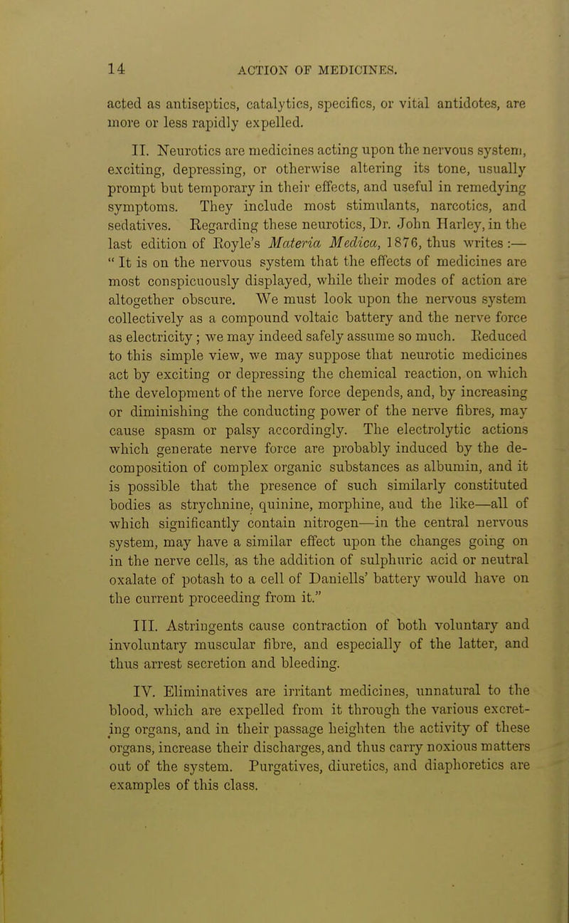 acted as antiseptics, catalytics, specifics, or vital antidotes, are more or less rapidly expelled. II. Neurotics are medicines acting upon the nervous system, exciting, depressing, or otherwise altering its tone, usually prompt but temporary in their effects, and useful in remedying symptoms. They include most stimulants, narcotics, and sedatives. Regarding these neurotics, Dr. John Harley, in the last edition of Eoyle's Materia Medica, 1876, thus writes:—  It is on the nervous system that the effects of medicines are most conspicuously displayed, while their modes of action are altogether obscure. We must look upon the nervous system collectively as a compound voltaic battery and the nerve force as electricity; we may indeed safely assume so much. Eeduced to this simple view, we may suppose that neurotic medicines act by exciting or depressing the chemical reaction, on which the development of the nerve force depends, and, by increasing or diminishing the conducting power of the nerve fibres, may cause spasm or palsy accordingly. The electrolytic actions which generate nerve force are probably induced by the de- composition of complex organic substances as albumin, and it is possible that the presence of such similarly constituted bodies as strychnine, quinine, morphine, aud the like—all of which significantly contain nitrogen—in the central nervous system, may have a similar effect upon the changes going on in the nerve cells, as the addition of sulphuric acid or neutral oxalate of potash to a cell of Daniells' battery would have on the current proceeding from it. III. Astringents cause contraction of both voluntary and involuntary muscular fibre, and especially of the latter, and thus arrest secretion and bleeding. IV. Eliminatives are irritant medicines, unnatural to the blood, which are expelled from it through the various excret- ing organs, and in their passage heighten the activity of these organs, increase their discharges, and thus carry noxious matters out of the system. Purgatives, diuretics, and diaphoretics are examples of this class.