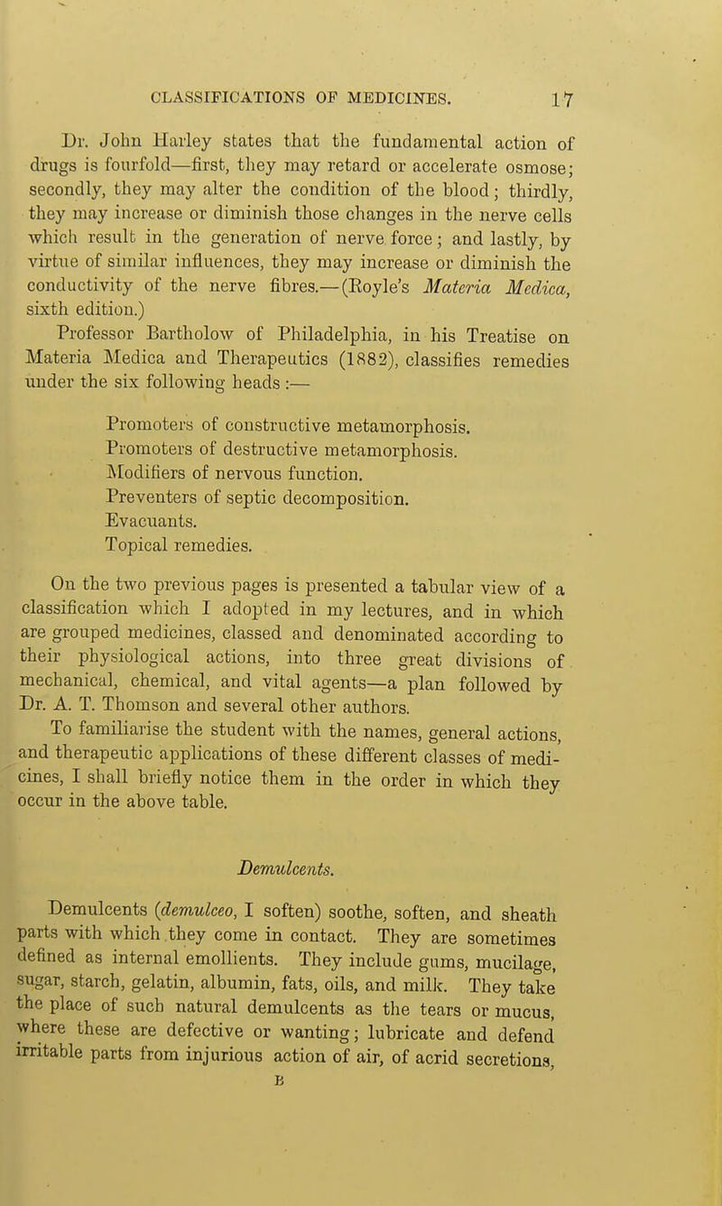 Dr. John Haiiey states that the fundamental action of drugs is fourfold—first, they may retard or accelerate osmose; secondly, they may alter the condition of the blood; thirdly, they may increase or diminish those clianges in the nerve cells which result in the generation of nerve force; and lastly, by virtue of similar influences, they may increase or diminish the conductivity of the nerve fibres.— (Eoyle's Materia Medica, sixth edition.) Professor Bartholow of Philadelphia, in his Treatise on Materia Medica and Therapeutics (1882), classifies remedies under the six following heads :— Promoters of constructive metamorphosis. Promoters of destructive metamorphosis. Modifiers of nervous function. Preventers of septic decomposition. Evacuants. Topical remedies. On the two previous pages is presented a tabular view of a classification which I adopted in my lectures, and in which are grouped medicines, classed and denominated according to their physiological actions, into three great divisions of. mechanical, chemical, and vital agents—a plan followed by Dr. A. T. Thomson and several other authors. To familiarise the student with the names, general actions, and therapeutic applications of these different classes of medi- cines, I shall briefly notice them in the order in which they occur in the above table. DemiUcents. Demulcents (demulceo, I soften) soothe, soften, and sheath parts with which they come in contact. They are sometimes defined as internal emollients. They include gums, mucilage, sugar, starch, gelatin, albumin, fats, oils, and milJc. They take the place of such natural demulcents as the tears or mucus, where these are defective or wanting; lubricate and defend irritable parts from injurious action of air, of acrid secretions, B