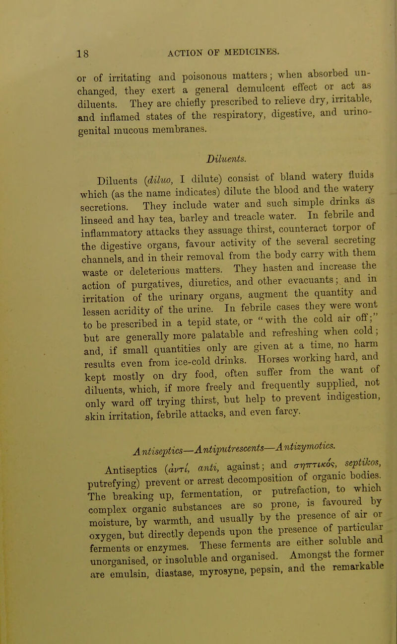 or of irritating and poisonous matters; when absorbed un- changed, they exert a general demulcent effect or act as diluents. They are chiefly prescribed to relieve dry, irritable, and inflamed states of the respiratory, digestive, and unno- genital mucous membranes. Diluents. Diluents (diluo, I dilute) consist of bland watery fluids which (as the name indicates) dilute the blood and the watery secretions. They include water and such simple drinks as linseed and hay tea, barley and treacle water. In febrUe and inflammatory attacks they assuage thirst, counteract torpor ot the digestive organs, favour activity of the several secreting channels, and in their removal from the body carry with them waste or deleterious matters. They hasten and increase the action of purgatives, diuretics, and other evacuants; and in irritation of the urinary organs, augment the quantity and lessen acridity of the urine. In febrile cases they were wont to be prescribed in a tepid state, or with the cold air ofl; but are generaUy more palatable and refreshing when cold; and. if small quantities only are given at a time, no harm results even from ice-cold drinks. Horses working hard, and kept mostly on dry food, often suffer from the want of diluents, which, if more freely and frequently supplied, not only ward off trying thirst, but help to prevent indigestion, skin irritation, febrile attacks, and even farcy. Antiseptics—Antiputrescents—Antizyjnotics. Antiseptics {dvrl, antx, against; and a'n'nrvK6,, septikos, putrefying) prevent or arrest decomposition of organic bodies. The breaking up, fermentation, or putrefaction, to which complex organic substances are so prone, is favoured by moisture, by warmth, and usually by the ^^'^'^'^ ^l^^J^^ oxygen, but directly depends upon the presence of par ic^.^ fermen;s or enzymes. These ferments are either ^ol.^^^J-^ unorganised, or insoluble and organised. Amongst the former are emulsin diastase, myrosyne, pepsin, and the remarkable