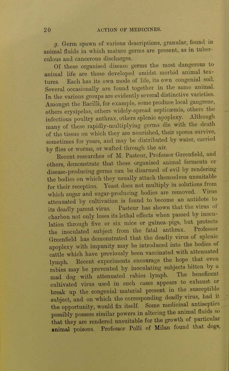 g. Germ spawn of various descriptions, granular, found in animal fluids in which mature germs are present, as in tuber- culous and cancerous discharges. Of these organised disease germs the most dangerous to animal life are those developed amidst morbid animal tex- tures. Each has its own mode of life, its own congenial soil. Several occasionally are found together in the same animal. In the various groups are evidently several distinctive varieties. Amongst the Bacilli, for example, some produce local gangrene, others°erysipelas, others widely-spread septicaemia, others the infectious poultry anthrax, others splenic apoplexy. Althougli many of these rapidly-multiplying germs die with the death of the tissue on which they are nourished, their spores survive, sometimes for years, and may be distributed by water, carried by flies or worms, or wafted through the air. Kecent researches of M. Pasteur, Professor Greenfield, and others, demonstrate that these organised animal ferments or disease-producing germs can be disarmed of evil by rendering the bodies on which they usually attach themselves unsuitable for their reception. Yeast does not multiply in solutions from which sugar and sugar-producing bodies are removed. Virus attenuated by cultivation is found to become an antidote to its deadly parent virus. Pasteur has shown that the virus of charbon not only loses its lethal effects when passed by inocu- lation through five or six mice or guinea-pigs, but protects the inoculated subject from the fatal anthrax. Professor Greenfield has demonstrated that the deadly virus of splenic apoplexy with impunity may be introduced into the bodies of cattle which have previously been vaccinated with attenuated lymph. Eecent experiments encourage the hope that even rabies may be prevented by inoculating subjects bitten by a mad dog with attenuated rabies lymph. The beneficent cultivated virus used in such cases appears to exhaust or break up the congenial material present in the susceptible subject, and on which the corresponding deadly virus, had it the opportunity, would fix itself. Some medicinal antiseptics possibly possess similar powers in altering the animal fluids so that they are rendered unsuitable for the growth of particular animal poisons. Professor Polli of Milan found that dogs.