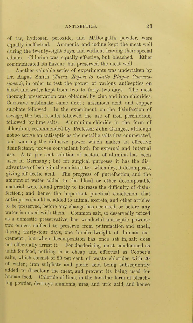 of tar, hydrogen peroxide, and M'Dougall's powder, were equally ineffectual. Ammonia and iodine ke]pt the meat well during the twenty-eight days, and without leaving their special odours. Chlorine was equally effective, but bleached. Ether communicated its flavour, but preserved the meat well. Another valuable series of experiments was undertaken by Dr. Angus Smith [Third Report to Cattle Plague Commis- sioners), in order to test the power of various antiseptics on blood and water kept from two to forty-two days. The most thorough preservation was obtained by zinc and iron chlorides. Corrosive sublimate came next; arsenious acid and copper sulphate followed. In the experiment on the disinfection of sewage, the best results followed the use of iron perchloride, followed by lime salts. Aluminium chloride, in the form of chloralum, recommended by Professor John Gamgee, although not so active an antiseptic as the metallic salts first enumerated, and wanting tlie diffusive power which makes an effective disinfectant, proves convenient both for external and internal use. A 15 per cent, solution of acetate of alumina has been used in Germany; but for surgical purposes it has the dis- advantage of being in the moist state; when dry, it decomposes, giving off acetic acid. The progress of putrefaction, and the amount of water added to the blood or other decomposable material, were found greatly to increase the difficulty of disin- fection; and hence the important practical conclusion, that antiseptics should be added to animal excreta, and other articles to be preserved, before any change has occurred, or before any water is mixed with them. Common salt, so deservedly prized as a domestic preservative, has wonderful antiseptic powers ; two ounces sufficed to preserve from putrefaction and smell, during thirty-four days, one hundredweight of human ex- crement ; but when decomposition has once set in, salt does not effectually arrest it. For deodorising meat condemned as unfit for food, nothing is so cheap and effectual as Cooper's salts, which consist of 80 per cent, of waste chlorides with 20 of water; iron sulphate and picric acid being subsequently added to discolour the meat, and prevent its being used for human food. Chloride of lime, in the familiar form of bleach- ing powder, destroys ammonia, urea, and uric acid, and hence