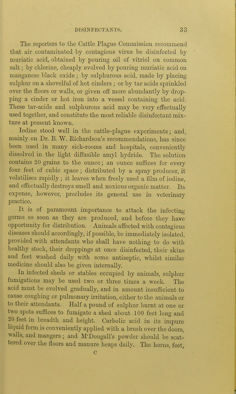 The reporters to the Cattle Plague Commission recommend that air contaminated by contagious virus be disinfected by muriatic acid, obtained by pouring oil of vitriol on common salt; by chlorine, cheaply evolved by pouring muriatic acid on manganese black oxide; by sulphurous acid, made by placing sulphur on a shovelful of hot cinders ; or by tar acids sprinkled over the floors or walls, or given ofi' more abundantly by drop- ping a cinder or hot iron into a vessel containing the acid. These tar-acids and sulphurous acid may be very effectually used together, and constitute the most reliable disinfectant mix- ture at present known. Iodine stood well in the cattle-plague experiments; and, mainly on Dr. B. W. Eichardson's recommendations, has since been used in many sick-rooms and hospitals, conveniently dissolved in the light diffusible amyl hydride. The solution contains 20 grains to the ounce; an ounce suffices for every four feet of cubic space; distributed by a spray producer, it volatilises rapidly ; it leaves when freely used a film of iodine, and effectually destroys smell and noxious organic matter. Its expense, however, precludes its general use in veterinary practice. It is of paramount importance to attack the infecting germs so soon as they are produced, and before they have opportunity for distribution. Animals affected with contagious diseases should accordingly, if possible, be immediately isolated, provided with attendants who shall have nothing to do with healthy stock, their droppings at once disinfected, their skins and feet washed daily with some antiseptic, whilst similar medicine should also be given internally. In infected sheds or stables occupied by animals, sulphur fumigations may be used two or three times a week. The acid must be evolved gradually, and in amount insufficient to cause coughing or pulmonary irritation, either to the animals or to their attendants. Half a pound of sulphur burnt at one or two spots suffices to fumigate a shed about 100 feet long and 20 feet in breadth and height. Carbolic acid in its impure liquid form is conveniently applied with a brush over the doors, walls, and mangers ; and M'Dougall's powder should be scat- tered over the floors and manure heaps daily. The horns, feet, C